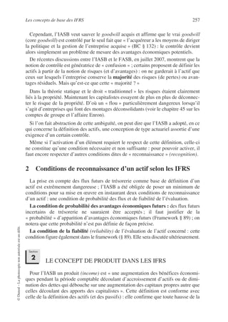 Les concepts de base des IFRS 257
©
Dunod
–
La
photocopie
non
autorisée
est
un
délit.
Cependant, l’IASB veut sauver le goodwill acquis et affirme que le vrai goodwill
(core goodwill) est contrôlé par le seul fait que « l’acquéreur a les moyens de diriger
la politique et la gestion de l’entreprise acquise » (BC § 132) : le contrôle devient
alors simplement un problème de mesure des avantages économiques potentiels.
De récentes discussions entre l’IASB et le FASB, en juillet 2007, montrent que la
notion de contrôle est génératrice de « confusion » ; certains proposent de définir les
actifs à partir de la notion de risques (et d’avantages) : on ne garderait à l’actif que
ceux sur lesquels l’entreprise conserve la majorité des risques (de pertes) ou avan-
tages résiduels. Mais qu’est-ce que cette « majorité ? »
Dans la théorie statique et le droit « traditionnel » les risques étaient clairement
liés à la propriété. Maintenant les capitalistes essayent de plus en plus de déconnec-
ter le risque de la propriété. D’où un « flou » particulièrement dangereux lorsqu’il
s’agit d’entreprises qui font des montages déconsolidants (voir le chapitre 45 sur les
comptes de groupe et l’affaire Enron).
Si l’on fait abstraction de cette ambiguïté, on peut dire que l’IASB a adopté, en ce
qui concerne la définition des actifs, une conception de type actuariel assortie d’une
exigence d’un certain contrôle.
Même si l’activation d’un élément requiert le respect de cette définition, celle-ci
ne constitue qu’une condition nécessaire et non suffisante : pour pouvoir activer, il
faut encore respecter d’autres conditions dites de « reconnaissance » (recognition).
2 Conditions de reconnaissance d’un actif selon les IFRS
La prise en compte des flux futurs de trésorerie comme base de définition d’un
actif est extrêmement dangereuse ; l’IASB a été obligée de poser un minimum de
conditions pour sa mise en œuvre en instaurant deux conditions de reconnaissance
d’un actif : une condition de probabilité des flux et de fiabilité de l’évaluation.
La condition de probabilité des avantages économiques futurs : des flux futurs
incertains de trésorerie ne sauraient être acceptés ; il faut justifier de la
« probabilité » d’apparition d’avantages économiques futurs (Framework § 89) ; on
notera que cette probabilité n’est pas définie de façon précise.
La condition de la fiabilité (reliability) de l’évaluation de l’actif concerné : cette
condition figure également dans le framework (§ 89). Elle sera discutée ultérieurement.
LE CONCEPT DE PRODUIT DANS LES IFRS
Pour l’IASB un produit (income) est « une augmentation des bénéfices économi-
ques pendant la période comptable découlant d’accroissement d’actifs ou de dimi-
nution des dettes qui débouche sur une augmentation des capitaux propres autre que
celles découlant des apports des capitalistes ». Cette définition est conforme avec
celle de la définition des actifs (et des passifs) : elle confirme que toute hausse de la
Section
2
 