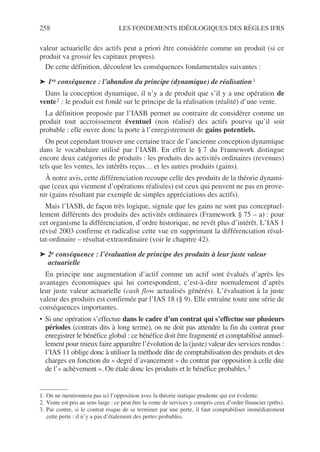 258 LES FONDEMENTS IDÉOLOGIQUES DES RÈGLES IFRS
valeur actuarielle des actifs peut a priori être considérée comme un produit (si ce
produit va grossir les capitaux propres).
De cette définition, découlent les conséquences fondamentales suivantes :
➤ 1re conséquence : l’abandon du principe (dynamique) de réalisation1
1
Dans la conception dynamique, il n’y a de produit que s’il y a une opération de
vente2 : le produit est fondé sur le principe de la réalisation (réalité) d’une vente.
La définition proposée par l’IASB permet au contraire de considérer comme un
produit tout accroissement éventuel (non réalisé) des actifs pourvu qu’il soit
probable : elle ouvre donc la porte à l’enregistrement de gains potentiels.
On peut cependant trouver une certaine trace de l’ancienne conception dynamique
dans le vocabulaire utilisé par l’IASB. En effet le § 7 du Framework distingue
encore deux catégories de produits : les produits des activités ordinaires (revenues)
tels que les ventes, les intérêts reçus… et les autres produits (gains).
À notre avis, cette différenciation recoupe celle des produits de la théorie dynami-
que (ceux qui viennent d’opérations réalisées) est ceux qui peuvent ne pas en prove-
nir (gains résultant par exemple de simples appréciations des actifs).
Mais l’IASB, de façon très logique, signale que les gains ne sont pas conceptuel-
lement différents des produits des activités ordinaires (Framework § 75 – a) : pour
cet organisme la différenciation, d’ordre historique, ne revêt plus d’intérêt. L’IAS 1
révisé 2003 confirme et radicalise cette vue en supprimant la différenciation résul-
tat-ordinaire – résultat-extraordinaire (voir le chapitre 42).
➤ 2e conséquence : l’évaluation de principe des produits à leur juste valeur
actuarielle
En principe une augmentation d’actif comme un actif sont évalués d’après les
avantages économiques qui lui correspondent, c’est-à-dire normalement d’après
leur juste valeur actuarielle (cash flow actualisés générés). L’évaluation à la juste
valeur des produits est confirmée par l’IAS 18 (§ 9). Elle entraîne toute une série de
conséquences importantes.
• Si une opération s’effectue dans le cadre d’un contrat qui s’effectue sur plusieurs
périodes (contrats dits à long terme), on ne doit pas attendre la fin du contrat pour
enregistrer le bénéfice global : ce bénéfice doit être fragmenté et comptabilisé annuel-
lement pour mieux faire apparaître l’évolution de la (juste) valeur des services rendus :
l’IAS 11 oblige donc à utiliser la méthode dite de comptabilisation des produits et des
charges en fonction du « degré d’avancement » du contrat par opposition à celle dite
de l’« achèvement ». On étale donc les produits et le bénéfice probables.3
1. On ne mentionnera pas ici l’opposition avec la théorie statique prudente qui est évidente.
2. Vente est pris au sens large : ce peut être la vente de services y compris ceux d’ordre financier (prêts).
3. Par contre, si le contrat risque de se terminer par une perte, il faut comptabiliser immédiatement
cette perte : il n’y a pas d’étalement des pertes probables.
 