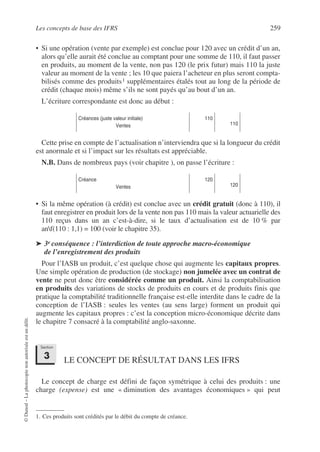 Les concepts de base des IFRS 259
©
Dunod
–
La
photocopie
non
autorisée
est
un
délit.
• Si une opération (vente par exemple) est conclue pour 120 avec un crédit d’un an,
alors qu’elle aurait été conclue au comptant pour une somme de 110, il faut passer
en produits, au moment de la vente, non pas 120 (le prix futur) mais 110 la juste
valeur au moment de la vente ; les 10 que paiera l’acheteur en plus seront compta-
bilisés comme des produits1 supplémentaires étalés tout au long de la période de
crédit (chaque mois) même s’ils ne sont payés qu’au bout d’un an.
L’écriture correspondante est donc au début :
Cette prise en compte de l’actualisation n’interviendra que si la longueur du crédit
est anormale et si l’impact sur les résultats est appréciable.
N.B. Dans de nombreux pays (voir chapitre ), on passe l’écriture :
• Si la même opération (à crédit) est conclue avec un crédit gratuit (donc à 110), il
faut enregistrer en produit lors de la vente non pas 110 mais la valeur actuarielle des
110 reçus dans un an c’est-à-dire, si le taux d’actualisation est de 10 % par
anf(110 : 1,1) = 100 (voir le chapitre 35).
➤ 3e conséquence : l’interdiction de toute approche macro-économique
de l’enregistrement des produits
Pour l’IASB un produit, c’est quelque chose qui augmente les capitaux propres.
Une simple opération de production (de stockage) non jumelée avec un contrat de
vente ne peut donc être considérée comme un produit. Ainsi la comptabilisation
en produits des variations de stocks de produits en cours et de produits finis que
pratique la comptabilité traditionnelle française est-elle interdite dans le cadre de la
conception de l’IASB : seules les ventes (au sens large) forment un produit qui
augmente les capitaux propres : c’est la conception micro-économique décrite dans
le chapitre 7 consacré à la comptabilité anglo-saxonne.
LE CONCEPT DE RÉSULTAT DANS LES IFRS
Le concept de charge est défini de façon symétrique à celui des produits : une
charge (expense) est une « diminution des avantages économiques » qui peut
1. Ces produits sont crédités par le débit du compte de créance.
Créances (juste valeur initiale)
Ventes
110
110
Créance
Ventes
120
120
Section
3
 