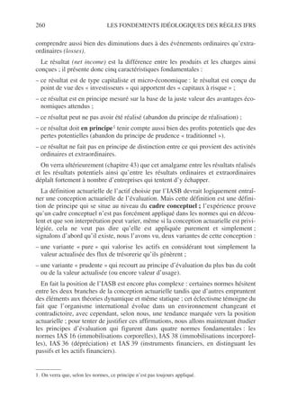 260 LES FONDEMENTS IDÉOLOGIQUES DES RÈGLES IFRS
comprendre aussi bien des diminutions dues à des événements ordinaires qu’extra-
ordinaires (losses).
Le résultat (net income) est la différence entre les produits et les charges ainsi
conçues ; il présente donc cinq caractéristiques fondamentales :
– ce résultat est de type capitaliste et micro-économique : le résultat est conçu du
point de vue des « investisseurs » qui apportent des « capitaux à risque » ;
– ce résultat est en principe mesuré sur la base de la juste valeur des avantages éco-
nomiques attendus ;
– ce résultat peut ne pas avoir été réalisé (abandon du principe de réalisation) ;
– ce résultat doit en principe1 tenir compte aussi bien des profits potentiels que des
pertes potentielles (abandon du principe de prudence « traditionnel »).
– ce résultat ne fait pas en principe de distinction entre ce qui provient des activités
ordinaires et extraordinaires.
On verra ultérieurement (chapitre 43) que cet amalgame entre les résultats réalisés
et les résultats potentiels ainsi qu’entre les résultats ordinaires et extraordinaires
déplaît fortement à nombre d’entreprises qui tentent d’y échapper.
La définition actuarielle de l’actif choisie par l’IASB devrait logiquement entraî-
ner une conception actuarielle de l’évaluation. Mais cette définition est une défini-
tion de principe qui se situe au niveau du cadre conceptuel ; l’expérience prouve
qu’un cadre conceptuel n’est pas forcément appliqué dans les normes qui en décou-
lent et que son interprétation peut varier, même si la conception actuarielle est privi-
légiée, cela ne veut pas dire qu’elle est appliquée purement et simplement ;
signalons d’abord qu’il existe, nous l’avons vu, deux variantes de cette conception :
– une variante « pure » qui valorise les actifs en considérant tout simplement la
valeur actualisée des flux de trésorerie qu’ils génèrent ;
– une variante « prudente » qui recourt au principe d’évaluation du plus bas du coût
ou de la valeur actualisée (ou encore valeur d’usage).
En fait la position de l’IASB est encore plus complexe : certaines normes hésitent
entre les deux branches de la conception actuarielle tandis que d’autres empruntent
des éléments aux théories dynamique et même statique ; cet éclectisme témoigne du
fait que l’organisme international évolue dans un environnement changeant et
contradictoire, avec cependant, selon nous, une tendance marquée vers la position
actuarielle ; pour tenter de justifier ces affirmations, nous allons maintenant étudier
les principes d’évaluation qui figurent dans quatre normes fondamentales : les
normes IAS 16 (immobilisations corporelles), IAS 38 (immobilisations incorporel-
les), IAS 36 (dépréciation) et IAS 39 (instruments financiers, en distinguant les
passifs et les actifs financiers).
1. On verra que, selon les normes, ce principe n’est pas toujours appliqué.
 