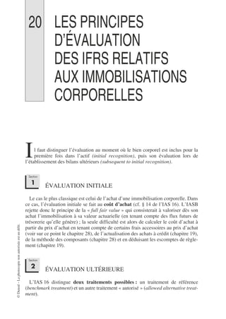 ©
Dunod
–
La
photocopie
non
autorisée
est
un
délit.
20 LES PRINCIPES
D’ÉVALUATION
DES IFRS RELATIFS
AUX IMMOBILISATIONS
CORPORELLES
l faut distinguer l’évaluation au moment où le bien corporel est inclus pour la
première fois dans l’actif (initial recognition), puis son évaluation lors de
l’établissement des bilans ultérieurs (subsequent to initial recognition).
ÉVALUATION INITIALE
Le cas le plus classique est celui de l’achat d’une immobilisation corporelle. Dans
ce cas, l’évaluation initiale se fait au coût d’achat (cf. § 14 de l’IAS 16). L’IASB
rejette donc le principe de la « full fair value » qui consisterait à valoriser dès son
achat l’immobilisation à sa valeur actuarielle (en tenant compte des flux futurs de
trésorerie qu’elle génère) ; la seule difficulté est alors de calculer le coût d’achat à
partir du prix d’achat en tenant compte de certains frais accessoires au prix d’achat
(voir sur ce point le chapitre 28), de l’actualisation des achats à crédit (chapitre 19),
de la méthode des composants (chapitre 28) et en déduisant les escomptes de règle-
ment (chapitre 19).
ÉVALUATION ULTÉRIEURE
L’IAS 16 distingue deux traitements possibles : un traitement de référence
(benchmark treatment) et un autre traitement « autorisé » (allowed alternative treat-
ment).
I
Section
1
Section
2
 