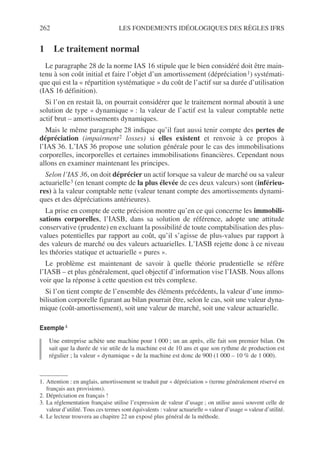 262 LES FONDEMENTS IDÉOLOGIQUES DES RÈGLES IFRS
1 Le traitement normal
Le paragraphe 28 de la norme IAS 16 stipule que le bien considéré doit être main-
tenu à son coût initial et faire l’objet d’un amortissement (dépréciation1) systémati-
que qui est la « répartition systématique » du coût de l’actif sur sa durée d’utilisation
(IAS 16 définition).
Si l’on en restait là, on pourrait considérer que le traitement normal aboutit à une
solution de type « dynamique » : la valeur de l’actif est la valeur comptable nette
actif brut – amortissements dynamiques.
Mais le même paragraphe 28 indique qu’il faut aussi tenir compte des pertes de
dépréciation (impairment2 losses) si elles existent et renvoie à ce propos à
l’IAS 36. L’IAS 36 propose une solution générale pour le cas des immobilisations
corporelles, incorporelles et certaines immobilisations financières. Cependant nous
allons en examiner maintenant les principes.
Selon l’IAS 36, on doit déprécier un actif lorsque sa valeur de marché ou sa valeur
actuarielle3 (en tenant compte de la plus élevée de ces deux valeurs) sont (inférieu-
res) à la valeur comptable nette (valeur tenant compte des amortissements dynami-
ques et des dépréciations antérieures).
La prise en compte de cette précision montre qu’en ce qui concerne les immobili-
sations corporelles, l’IASB, dans sa solution de référence, adopte une attitude
conservative (prudente) en excluant la possibilité de toute comptabilisation des plus-
values potentielles par rapport au coût, qu’il s’agisse de plus-values par rapport à
des valeurs de marché ou des valeurs actuarielles. L’IASB rejette donc à ce niveau
les théories statique et actuarielle « pures ».
Le problème est maintenant de savoir à quelle théorie prudentielle se réfère
l’IASB – et plus généralement, quel objectif d’information vise l’IASB. Nous allons
voir que la réponse à cette question est très complexe.
Si l’on tient compte de l’ensemble des éléments précédents, la valeur d’une immo-
bilisation corporelle figurant au bilan pourrait être, selon le cas, soit une valeur dyna-
mique (coût-amortissement), soit une valeur de marché, soit une valeur actuarielle.
Exemple4
4
Une entreprise achète une machine pour 1 000 ; un an après, elle fait son premier bilan. On
sait que la durée de vie utile de la machine est de 10 ans et que son rythme de production est
régulier ; la valeur « dynamique » de la machine est donc de 900 (1 000 – 10 % de 1 000).
1. Attention : en anglais, amortissement se traduit par « dépréciation » (terme généralement réservé en
français aux provisions).
2. Dépréciation en français !
3. La réglementation française utilise l’expression de valeur d’usage ; on utilise aussi souvent celle de
valeur d’utilité. Tous ces termes sont équivalents : valeur actuarielle = valeur d’usage = valeur d’utilité.
4. Le lecteur trouvera au chapitre 22 un exposé plus général de la méthode.
 