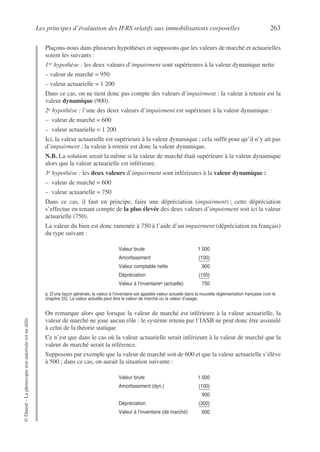 Les principes d’évaluation des IFRS relatifs aux immobilisations corporelles 263
©
Dunod
–
La
photocopie
non
autorisée
est
un
délit.
Plaçons-nous dans plusieurs hypothèses et supposons que les valeurs de marché et actuarielles
soient les suivants :
1re hypothèse : les deux valeurs d’impairment sont supérieures à la valeur dynamique nette
– valeur de marché = 950
– valeur actuarielle = 1 200
Dans ce cas, on ne tient donc pas compte des valeurs d’impairment : la valeur à retenir est la
valeur dynamique (900).
2e hypothèse : l’une des deux valeurs d’impairment est supérieure à la valeur dynamique :
– valeur de marché = 600
– valeur actuarielle = 1 200
Ici, la valeur actuarielle est supérieure à la valeur dynamique ; cela suffit pour qu’il n’y ait pas
d’impairment ; la valeur à retenir est donc la valeur dynamique.
N.B. La solution serait la même si la valeur de marché était supérieure à la valeur dynamique
alors que la valeur actuarielle est inférieure.
3e hypothèse : les deux valeurs d’impairment sont inférieures à la valeur dynamique :
– valeur de marché = 600
– valeur actuarielle = 750
Dans ce cas, il faut en principe, faire une dépréciation (impairment) ; cette dépréciation
s’effectue en tenant compte de la plus élevée des deux valeurs d’impairment soit ici la valeur
actuarielle (750).
La valeur du bien est donc ramenée à 750 à l’aide d’un impairment (dépréciation en français)
du type suivant :
On remarque alors que lorsque la valeur de marché est inférieure à la valeur actuarielle, la
valeur de marché ne joue aucun rôle : le système retenu par l’IASB ne peut donc être assimilé
à celui de la théorie statique.
Ce n’est que dans le cas où la valeur actuarielle serait inférieure à la valeur de marché que la
valeur de marché serait la référence.
Supposons par exemple que la valeur de marché soit de 600 et que la valeur actuarielle s’élève
à 500 ; dans ce cas, on aurait la situation suivante :
Valeur brute 1 000
Amortissement (100)
Valeur comptable nette 900
Dépréciation (150)
Valeur à l’inventairea (actuelle)
a. D’une façon générale, la valeur à l’inventaire est appelée valeur actuelle dans la nouvelle réglementation française (voir le
chapitre 25). La valeur actuelle peut être la valeur de marché ou la valeur d’usage.
750
Valeur brute 1 000
Amortissement (dyn.) (100)
900
Dépréciation (300)
Valeur à l’inventaire (de marché) 600
 