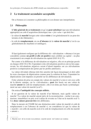 Les principes d’évaluation des IFRS relatifs aux immobilisations corporelles 265
©
Dunod
–
La
photocopie
non
autorisée
est
un
délit.
2 Le traitement secondaire acceptable
On se bornera ici à montrer sa philosophie et à en donner une interprétation.
2.1 Philosophie
L’idée générale de ce traitement est qu’on peut substituer (par une réévaluation
appropriée) au coût d’acquisition (historique) une « fair value » qui doit être :
– la valeur de marché lorsque cette valeur existe (c’est généralement le cas pour des
terrains et des bâtiments) ;
– le coût de remplacement, en cas d’absence de la valeur de marché (c’est le cas
généralement des machines et outillages).
Il faut également souligner que la différence de « réévaluation » obtenue n’est pas
considérée comme un profit si elle est positive mais créditée au capital – ou plus
exactement à un compte de réévaluation du capital (IAS 16 § 37).
Par contre si la différence de réévaluation est négative, elle est en principe passée
en charges (IAS 16 § 38). Cependant si des réévaluations positives ont eu lieu aupa-
ravant, les réévaluations négatives seront d’abord imputées sur ces réévaluations
positives (compensation des pertes par les profits antérieurs).
La valeur réévaluée obtenue doit être amortie (de façon dynamique) et doit subir
les tests classiques de dépréciation comme pour la solution de base. Cependant les
dépréciations sont imputées en priorité sur les différences de réévaluation.
Cette solution de prise en compte des valeurs de marché n’a rien à voir avec celle
de la théorie statique, car la « réévaluation » peut être basée sur une valeur de
marché amont (le coût de remplacement) ; elle n’est donc pas basée systématique-
ment sur une valeur de marché (aval1).
On notera l’ambiguïté des concepts utilisés.
Il est question de la valeur de marché d’un bâtiment, mais quelle valeur de
marché ? La valeur de marché amont (prix de la reconstruction – rachat à un cons-
tructeur, immobilier) ou prix aval (valeur de revente en l’état ou le marché aval ?).
Ces deux valeurs peuvent être très différentes.
Dans la mesure où l’IASB fait une distinction entre valeur de marché et coût de
remplacement (« en l’absence de marché »), on considérera ici que la valeur de
« marché » est celle du marché aval et le coût de remplacement est celle du marché
« amont ».
1. Marché aval : de la revente à un acheteur ; marché amont : de l’achat à un vendeur.
 