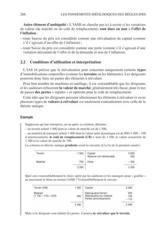 266 LES FONDEMENTS IDÉOLOGIQUES DES RÈGLES IFRS
Autre élément d’ambiguïté : L’IASB ne cherche pas ici à savoir si les variations
de valeur (de marché ou de coût de remplacement) sont dues ou non à l’effet de
l’inflation :
– toute hausse du prix est considérée comme une réévaluation du capital (comme
s’il s’agissait d’un effet de l’inflation) ;
– toute baisse du prix est considérée comme une perte (comme s’il s’agissait d’une
variation découlant de l’offre et de la demande et non de l’inflation).
2.2 Conditions d’utilisation et interprétation
L’IAS 16 précise que la réévaluation peut concerner uniquement certains types
d’immobilisations corporelles (comme les terrains ou les bâtiments). Les dirigeants
pourront donc faire un panier des éléments à réévaluer.
Pour bon nombre de machines et outillage, il est vraisemblable que les dirigeants
et les auditeurs refuseront la valeur de marché, généralement très basse, pour éviter
de passer des pertes « rapides » et opteront pour le coût de remplacement.
Cette idée que les dirigeants puissent sélectionner les éléments à réévaluer et avoir
plusieurs types de valeurs à réévaluer est totalement contradictoire avec celle de la
théorie statique.
Exemple
Supposons qu’une entreprise, un an après sa création, détienne :
– un terrain acheté 1 000 dont la valeur de marché est de 1 500,
– un matériel de transport acheté 1 000 dont la valeur nette dynamique est de 900 (1 000 – 100
d’amortissement), le coût de remplacement (CR) à neuf de 1 100, la valeur actuarielle de
1 300 et la valeur de marché de 700.
La solution en théorie statique prudente serait la suivante (à la fin de la première année) :
Quel sera vraisemblablement le choix opéré par les auditeurs et les managers pour « gonfler »
au maximum le bilan en normes IASB ? Vraisemblablement le suivant :
Mais si le dirigeant veut réduire les pertes, il pourra ne réévaluer que le terrain.
Terrain 1 500 Capital
Réserve non distribuable
2 000
500
Matériel 700 Perte – 300
2 200 2 200
Terrain (VM) 1 500 Capital 2 000
Matériel
(1 100 – 110) = (CR) 990
RéévaluationTerrain
Réévaluation du matériel
Pertes (amortissement)
500
100
– 110
2 490 2 490
 
