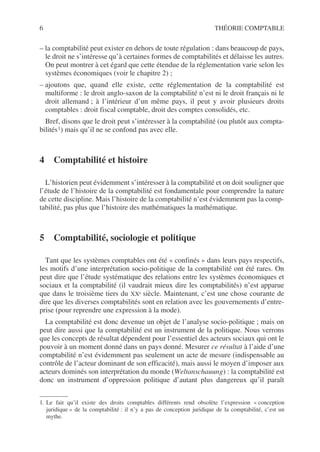 6 THÉORIE COMPTABLE
– la comptabilité peut exister en dehors de toute régulation : dans beaucoup de pays,
le droit ne s’intéresse qu’à certaines formes de comptabilités et délaisse les autres.
On peut montrer à cet égard que cette étendue de la réglementation varie selon les
systèmes économiques (voir le chapitre 2) ;
– ajoutons que, quand elle existe, cette réglementation de la comptabilité est
multiforme : le droit anglo-saxon de la comptabilité n’est ni le droit français ni le
droit allemand ; à l’intérieur d’un même pays, il peut y avoir plusieurs droits
comptables : droit fiscal comptable, droit des comptes consolidés, etc.
Bref, disons que le droit peut s’intéresser à la comptabilité (ou plutôt aux compta-
bilités1) mais qu’il ne se confond pas avec elle.
4 Comptabilité et histoire
L’historien peut évidemment s’intéresser à la comptabilité et on doit souligner que
l’étude de l’histoire de la comptabilité est fondamentale pour comprendre la nature
de cette discipline. Mais l’histoire de la comptabilité n’est évidemment pas la comp-
tabilité, pas plus que l’histoire des mathématiques la mathématique.
5 Comptabilité, sociologie et politique
Tant que les systèmes comptables ont été « confinés » dans leurs pays respectifs,
les motifs d’une interprétation socio-politique de la comptabilité ont été rares. On
peut dire que l’étude systématique des relations entre les systèmes économiques et
sociaux et la comptabilité (il vaudrait mieux dire les comptabilités) n’est apparue
que dans le troisième tiers du XXe siècle. Maintenant, c’est une chose courante de
dire que les diverses comptabilités sont en relation avec les gouvernements d’entre-
prise (pour reprendre une expression à la mode).
La comptabilité est donc devenue un objet de l’analyse socio-politique ; mais on
peut dire aussi que la comptabilité est un instrument de la politique. Nous verrons
que les concepts de résultat dépendent pour l’essentiel des acteurs sociaux qui ont le
pouvoir à un moment donné dans un pays donné. Mesurer ce résultat à l’aide d’une
comptabilité n’est évidemment pas seulement un acte de mesure (indispensable au
contrôle de l’acteur dominant de son efficacité), mais aussi le moyen d’imposer aux
acteurs dominés son interprétation du monde (Weltanschauung) : la comptabilité est
donc un instrument d’oppression politique d’autant plus dangereux qu’il paraît
1. Le fait qu’il existe des droits comptables différents rend obsolète l’expression « conception
juridique » de la comptabilité : il n’y a pas de conception juridique de la comptabilité, c’est un
mythe.
 