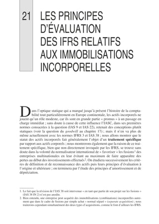 21 LES PRINCIPES
D’ÉVALUATION
DES IFRS RELATIFS
AUX IMMOBILISATIONS
INCORPORELLES
ans l’optique statique qui a marqué jusqu’à présent l’histoire de la compta-
bilité tout particulièrement en Europe continentale, les actifs incorporels ne
jouent qu’un rôle modeste, car ils sont en grande partie « promus » à un passage en
charge immédiat ; sans doute à cause de cette influence l’IASC, dans ses premières
normes consacrées à la question (IAS 9 et IAS 22), retenait des conceptions plutôt
statiques (voir la question du goodwill au chapitre 17) ; mais il n’en va plus de
même actuellement avec les normes IFRS 3 et IAS 38 ; nous allons montrer que le
statut des actifs incorporels fait généralement l’objet d’un traitement spécifique
par rapport aux actifs corporels ; nous montrerons également que la raison de ce trai-
tement spécifique, bien que non directement invoquée par les IFRS, se trouve sans
doute dans la volonté du normalisateur international de « favoriser » les fusions1 des
entreprises multinationales en leur évitant au maximum de faire apparaître des
pertes au début des investissements effectués2. On étudiera successivement les critè-
res de définition et de reconnaissance des actifs puis leurs principes d’évaluation à
l’origine et ultérieure ; on terminera par l’étude des principes d’amortissement et de
dépréciation.
1. Le fait que la révision de l’IAS 38 soit intervenue « en tant que partie de son projet sur les fusions »
(IAS 38 IN 2) n’est pas anodin.
2. Bien entendu, une entreprise peut acquérir des immobilisations (combinations) incorporelles autre-
ment que dans le cadre de fusions par simple achat « normal séparé » (separate acquisition) ; nous
traiterons cependant simultanément des deux types d’acquisitions, comme le font d’ailleurs les IFRS.
D
 