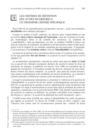 Les principes d’évaluation des IFRS relatifs aux immobilisations incorporelles 269
©
Dunod
–
La
photocopie
non
autorisée
est
un
délit.
LES CRITÈRES DE DÉFINITION
DES ACTIFS INCORPORELS :
UN TROISIÈME CRITÈRE SPÉCIFIQUE
Pour l’IAS 38, les immobilisations incorporelles sont des « actifs non monétaires
identifiables sans substance physique ».
Comme en matière d’actifs corporels, on retrouve pour l’admissibilité en tant
qu’actif les deux critères classiques de l’activation : ceux de l’existence d’avanta-
ges économiques futurs et du contrôle des ressources. La condition de
« contrôlabilité », bien qu’importante, car elle va conduire l’IASB à refuser aux
frais de recherche, de formation, de publicité et de lancement le statut d’actifs incor-
porels (voir le chapitre 8), ne constitue cependant pas une nouveauté ; l’originalité,
c’est la présence d’un troisième critère, celui de l’identifiabilité (identifiability).
La raison de la présence de ce troisième critère est due à l’existence d’un incorpo-
rel de type particulier lors des fusions : le goodwill ou écart d’acquisition (voir le
chapitre 17).
Le normalisateur international a cherché un critère pour pouvoir isoler à l’actif
(ou au passif) des éléments incorporels distincts du goodwill comme les frais de
recherche, les marques, la publicité, les brevets. Vers 1900, on considérait que la
plupart des incorporels, à l’exception notable des brevets, faisaient un tout contri-
buant à former une masse compacte : le goodwill ; puis pour des raisons diverses,
mais tenant essentiellement à des problèmes de mesure du bénéfice, on a cherché à
certaines périodes à différencier certains actifs incorporels du goodwill1.
Lorsque le normalisateur international a commencé à s’intéresser à la question de
l’identifiabilité, le goodwill devait être amorti systématiquement (ancienne norme
IAS 22), ce qui poussait les groupes à activer séparément des actifs incorporels afin
d’échapper à la règle d’amortissement et posait donc déjà le problème du critère de
séparation ; maintenant, avec la nouvelle norme IFRS 3 qui interdit l’amortissement
du goodwill, le contexte est différent : les groupes vont plutôt avoir tendance lors
des fusions à « grossir » le goodwill au détriment des actifs incorporels « purs ».
L’IASB essaye donc d’établir des critères d’identifiabilité des actifs incorporels
par rapport au goodwill2. Le Board de l’IASB s’avoue en effet « inquiet » que
l’absence d’un critère clair de reconnaissance pourrait être « utilisée de façon
1. En France par exemple, de 1985 à 2005, il est de notoriété publique que les groupes français, lors des
fusions, ont favorisé l’apparition à l’actif de marques et de parts de clientèle distinctes du goodwill ;
la raison en était qu’à l’époque le goodwill devait être obligatoirement amorti alors que rien n’était
prévu par législation française pour les marques et les parts de marché ; de cette façon les groupes
pouvaient augmenter leurs résultats.
2. On notera que le goodwill n’est pas considéré par l’IFRS 3 comme une immobilisation incorporelle ;
c’est un actif incorporel à part ; tout au long de son histoire, le goodwill, cet être « mystérieux », est
resté à part.
Section
1
 