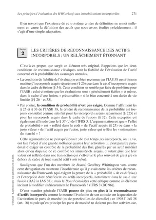 Les principes d’évaluation des IFRS relatifs aux immobilisations incorporelles 271
©
Dunod
–
La
photocopie
non
autorisée
est
un
délit.
Il en ressort que l’existence de ce troisième critère de définition ne remet nulle-
ment en cause la définition des actifs que nous avons étudiés précédemment : il
s’agit d’une simple adaptation.
LES CRITÈRES DE RECONNAISSANCE DES ACTIFS
INCORPORELS : UN RELÂCHEMENT ÉTONNANT
C’est à ce propos que surgit un élément très original. Rappelons que les deux
conditions de reconnaissance classiques sont la fiabilité de l’évaluation de l’actif
concerné et la probabilité des avantages attendus.
• La condition de fiabilité de l’évaluation est bien reconnue par l’IAS 38 aussi bien en
matière d’incorporels acquis séparément (§ 26) que dans le cas d’incorporels acquis
dans le cadre de fusion (§ 34). Cette condition ne semble pas faire de problème pour
l’IASB : celui-ci estime que les évaluations sont « généralement fiables » et même,
dans le cadre d’une fusion, « présumables » si le bien concerné à une durée de vie
limitée (§§ 26 – et 35).
• Par contre, la condition de probabilité n’est pas exigée. Comme l’affirment les
§ 25 et § 33 de l’IASB 38, le critère de reconnaissance de la probabilité est tou-
jours considéré comme satisfait pour les incorporels acquis séparément (§ 225) et
pour les incorporels acquis dans le cadre de fusions (§ 32). Cette exception est
également affirmée dans le § 37 (c) de l’IFRS 3. L’argumentation est que « l’effet
de probabilité » est « reflété dans le coût » de l’actif acquis (§ 25) ou dans « la
juste valeur » de l’actif acquis par fusion, juste valeur qui reflète les « estimations
du marché » !
Cette argumentation ne peut qu’étonner ; de tout temps, les incorporels, on l’a vu,
ont fait l’objet d’une grande méfiance quant à leur activation ; il peut paraître para-
doxal d’exiger un contrôle de la probabilité des flux générés par un actif matériel
alors qu’on dispense de ce contrôle les immatériels acquis, d’autant plus que leur
valeur est reflétée dans une transaction qui s’effectue le plus souvent de gré à gré en
dehors du cadre de tout marché actif (voir infra).
Soulignons que l’un des membres de Board, Geoffrey Whittington vota contre
cette dérogation en montrant l’incohérence qu’il y avait entre les critères de recon-
naissance du Framework (qui exigent la preuve de la « probabilité » de cash flows)
et l’exception dont bénéficient les actifs incorporels, notamment dans le cas d’une
fusion (DA2 in IAS 38) ; mais le Board considéra cette critique comme un élément
incitant à modifier ultérieurement le Framework ! (IFRS 3 (BC 96)).
D’une manière générale l’IASB pousse de plus en plus à la reconnaissance
d’actifs incorporels comme le montre l’évolution de son attitude sur la question de
l’activation de parts de marché (ou de portefeuilles de clientèle) ; en 1998 l’IAS 38
(art. 16) stipule qu’en principe les parts de marché ne doivent pas être activées car,
Section
2
 