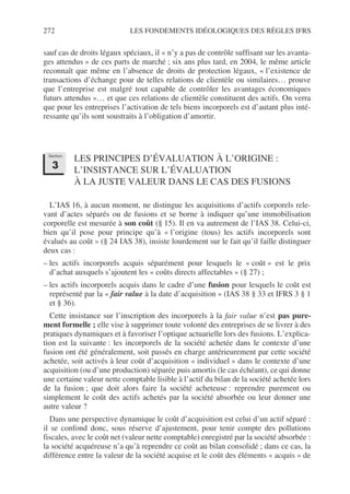 272 LES FONDEMENTS IDÉOLOGIQUES DES RÈGLES IFRS
sauf cas de droits légaux spéciaux, il « n’y a pas de contrôle suffisant sur les avanta-
ges attendus » de ces parts de marché ; six ans plus tard, en 2004, le même article
reconnaît que même en l’absence de droits de protection légaux, « l’existence de
transactions d’échange pour de telles relations de clientèle ou similaires… prouve
que l’entreprise est malgré tout capable de contrôler les avantages économiques
futurs attendus »… et que ces relations de clientèle constituent des actifs. On verra
que pour les entreprises l’activation de tels biens incorporels est d’autant plus inté-
ressante qu’ils sont soustraits à l’obligation d’amortir.
LES PRINCIPES D’ÉVALUATION À L’ORIGINE :
L’INSISTANCE SUR L’ÉVALUATION
À LA JUSTE VALEUR DANS LE CAS DES FUSIONS
L’IAS 16, à aucun moment, ne distingue les acquisitions d’actifs corporels rele-
vant d’actes séparés ou de fusions et se borne à indiquer qu’une immobilisation
corporelle est mesurée à son coût (§ 15). Il en va autrement de l’IAS 38. Celui-ci,
bien qu’il pose pour principe qu’à « l’origine (tous) les actifs incorporels sont
évalués au coût » (§ 24 IAS 38), insiste lourdement sur le fait qu’il faille distinguer
deux cas :
– les actifs incorporels acquis séparément pour lesquels le « coût » est le prix
d’achat auxquels s’ajoutent les « coûts directs affectables » (§ 27) ;
– les actifs incorporels acquis dans le cadre d’une fusion pour lesquels le coût est
représenté par la « fair value à la date d’acquisition » (IAS 38 § 33 et IFRS 3 § 1
et § 36).
Cette insistance sur l’inscription des incorporels à la fair value n’est pas pure-
ment formelle ; elle vise à supprimer toute volonté des entreprises de se livrer à des
pratiques dynamiques et à favoriser l’optique actuarielle lors des fusions. L’explica-
tion est la suivante : les incorporels de la société achetée dans le contexte d’une
fusion ont été généralement, soit passés en charge antérieurement par cette société
achetée, soit activés à leur coût d’acquisition « individuel » dans le contexte d’une
acquisition (ou d’une production) séparée puis amortis (le cas échéant), ce qui donne
une certaine valeur nette comptable lisible à l’actif du bilan de la société achetée lors
de la fusion ; que doit alors faire la société acheteuse : reprendre purement ou
simplement le coût des actifs achetés par la société absorbée ou leur donner une
autre valeur ?
Dans une perspective dynamique le coût d’acquisition est celui d’un actif séparé :
il se confond donc, sous réserve d’ajustement, pour tenir compte des pollutions
fiscales, avec le coût net (valeur nette comptable) enregistré par la société absorbée :
la société acquéreuse n’a qu’à reprendre ce coût au bilan consolidé ; dans ce cas, la
différence entre la valeur de la société acquise et le coût des éléments « acquis » de
Section
3
 