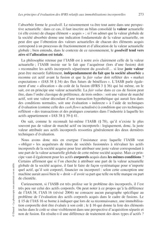 Les principes d’évaluation des IFRS relatifs aux immobilisations incorporelles 273
©
Dunod
–
La
photocopie
non
autorisée
est
un
délit.
l’absorbée forme le goodwill. Le raisonnement va être tout autre dans une perspec-
tive actuarielle : dans ce cas, il faut inscrire au bilan consolidé la valeur actuarielle
(si elle existe) de chaque élément « acquis » ; si l’on admet que la valeur globale de
la société absorbée donne une indication fondamentale de la valeur actuarielle, on
peut dire que l’obtention des valeurs actuarielles de chacun des éléments acquis
correspond à un processus de fractionnement et d’allocation de la valeur actuarielle
globale ; bien entendu, dans le contexte de ce raisonnement, le goodwill tend vers
zéro si l’allocation est totale.
La philosophie retenue par l’IASB est à notre avis clairement celle de la valeur
actuarielle ; l’IASB insiste sur le fait que l’acquéreur (lors d’une fusion) doit
« reconnaître les actifs incorporels séparément du goodwill… si leur juste valeur
peut être mesurée fiablement, indépendamment du fait que la société absorbée a
reconnu cet actif avant la fusion et que la fair value doit refléter des « market
expectations » (IAS 38 § 34) des flux futurs de bénéfices ». L’IASB parle égale-
ment d’une « allocation » du coût de la fusion (IFRS 3 § 36) qui lui même, on le
sait, est en principe une valeur actuarielle. La fair value dans ce cas de fusion peut
être, dans l’ordre classique de préférence, de trois ordres : soit une valeur de marché
actif, soit une valeur découlant d’une transaction hypothétique qui aurait lieu dans
des conditions normales, soit une évaluation « indirecte » à l’aide de techniques
d’évaluation (comme celle des cash flows actualisés) à condition que ces techniques
reflètent « des transactions et des pratiques courantes dans l’industrie à laquelle les
actifs appartiennent » IAS 38 § 39-§ 41.
On sait, comme le reconnaît lui-même l’IASB (§ 78), qu’il n’existe le plus
souvent pas de valeur de marché actif ou incorporels : logiquement, donc, la juste
valeur attribuée aux actifs incorporels ressortira généralement des deux dernières
techniques d’évaluation.
Nous avons donc mis en exergue l’insistance avec laquelle l’IASB veut
« obliger » les acquéreurs de titres de sociétés fusionnées à réévaluer les actifs
incorporels de la société acquise pour leur attribuer une juste valeur correspondant à
une part de la valeur actuarielle globale de cette même société acquise. Mais ce prin-
cipe vaut-il également pour les actifs corporels acquis dans les mêmes conditions ?
Certains affirment que si l’on cherche à attribuer une part de la valeur actuarielle
globale de la société acquise, il faut le faire de façon systématique pour n’importe
quel actif, qu’il soit corporel, financier ou incorporel : selon cette conception une
machine aurait aussi bien le « droit » d’avoir sa part que telle ou telle marque ou part
de clientèle.
Curieusement, si l’IASB est très prolixe sur le problème des incorporels, il l’est
très peu sur celui des actifs corporels. On peut noter à ce propos qu’à la différence
de l’IAS 38, l’IAS 16 (révisé 2004) ne consacre aucun paragraphe spécifique au
problème de l’évaluation des actifs corporels acquis dans le cadre de fusions. Le
§ 15 de l’IAS 16 se borne à indiquer que lors de sa reconnaissance, une immobilisa-
tion corporelle doit être évaluée à son coût ; le § 16 qui donne la liste des éléments
inclus dans le coût se situe visiblement dans une perspective d’acquisition séparée et
non de fusion. En résulte-t-il une différence de traitement des deux types d’actifs ?
 