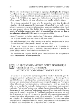 274 LES FONDEMENTS IDÉOLOGIQUES DES RÈGLES IFRS
Il faut à notre avis distinguer les principes et la pratique. Sur le plan des principes,
l’IASB ne dit pas que les éléments corporels acquis lors d’une fusion doivent faire
l’objet d’une évaluation différente de celle des éléments incorporels ; au contraire
l’article 36 de l’IFRS 3 dit que le processus d’allocation de la valeur (coût) de fusion
et le principe d’évaluation à la juste valeur joue pour tous les actifs (et dettes).
En pratique, cependant, à notre avis, les entreprises vont être tentées de
« localiser » la juste valeur sur les incorporels et le goodwill et non sur les corpo-
rels, ceci pour une simple raison : alors que tous les corporels (à l’exception classi-
que des terrains) doivent faire l’objet d’un amortissement systématique, bon
nombre d’actifs incorporels (voir infra) et le goodwill ne le feront pas dans la
nouvelle conception de l’IASB. Ainsi, selon toute probabilité :
– les actifs corporels repris dans le cadre d’une fusion seront valorisés au coût retenu
par la société acquise (sous réserve de rectification mineure) ;
– les actifs incorporels, tout principalement ceux qui ne sont pas amortis, seront
éventuellement réévalués pour les porter à leur juste valeur.
À notre avis, l’absence de traitement spécifique dans l’IAS 16 de l’évaluation des
actifs corporels acquis dans le cadre d’une fusion ne fait que refléter la position des
grands groupes hostiles à une réévaluation de ces actifs.
En conclusion sur ce point, l’IASB passe à une évaluation des incorporels en
valeur actualisée lors de leur acquisition.
LA RECONNAISSANCE DES ACTIFS INCORPORELS
GÉNÉRÉS DE FAÇON INTERNE
(INTERNALLY GENERATED INTANGIBLE ASSETS)
L’histoire de la comptabilité montre une gradation dans la méfiance à l’égard des
incorporels ; certains législateurs statiques hostiles à l’activation des incorporels (eu
égard à l’absence de marché actif qui les caractérise) ont pu admettre, sous la pres-
sion de leurs contradicteurs, l’activation des incorporels acquis par l’entreprise,
même si l’existence d’une transaction ne peut se comparer à celle qui résulte d’un
achat sur un marché. Par contre, les statiques se sont généralement toujours refusés
à admettre l’activation d’un incorporel créé par l’entreprise, vue l’absence, dans ce
dernier cas, de toute sanction d’un évaluateur externe. Il est donc particulièrement
intéressant de connaître la position de l’IASB qui, nous l’avons vu, adopte une posi-
tion de principe, semble-t-il, extrêmement favorable à la reconnaissance des actifs
incorporels et même à leur évaluation en valeur actuarielle. Il semble que, quelque
peu « inquiet » de l’amplitude des possibilités d’activation offertes aux entreprises,
le normalisateur international ait voulu atténuer les conséquences de cette ouverture
en limitant la reconnaissance des incorporels générés en interne.
Section
4
 