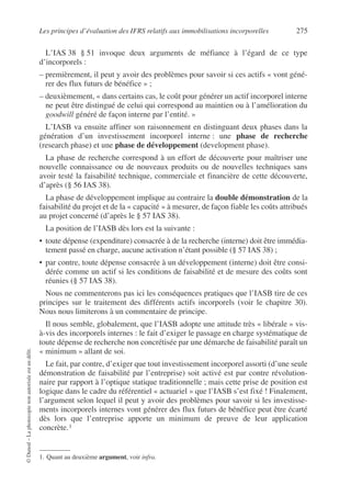 Les principes d’évaluation des IFRS relatifs aux immobilisations incorporelles 275
©
Dunod
–
La
photocopie
non
autorisée
est
un
délit.
L’IAS 38 § 51 invoque deux arguments de méfiance à l’égard de ce type
d’incorporels :
– premièrement, il peut y avoir des problèmes pour savoir si ces actifs « vont géné-
rer des flux futurs de bénéfice » ;
– deuxièmement, « dans certains cas, le coût pour générer un actif incorporel interne
ne peut être distingué de celui qui correspond au maintien ou à l’amélioration du
goodwill généré de façon interne par l’entité. »
L’IASB va ensuite affiner son raisonnement en distinguant deux phases dans la
génération d’un investissement incorporel interne : une phase de recherche
(research phase) et une phase de développement (development phase).
La phase de recherche correspond à un effort de découverte pour maîtriser une
nouvelle connaissance ou de nouveaux produits ou de nouvelles techniques sans
avoir testé la faisabilité technique, commerciale et financière de cette découverte,
d’après (§ 56 IAS 38).
La phase de développement implique au contraire la double démonstration de la
faisabilité du projet et de la « capacité » à mesurer, de façon fiable les coûts attribués
au projet concerné (d’après le § 57 IAS 38).
La position de l’IASB dès lors est la suivante :
• toute dépense (expenditure) consacrée à de la recherche (interne) doit être immédia-
tement passé en charge, aucune activation n’étant possible (§ 57 IAS 38) ;
• par contre, toute dépense consacrée à un développement (interne) doit être consi-
dérée comme un actif si les conditions de faisabilité et de mesure des coûts sont
réunies (§ 57 IAS 38).
Nous ne commenterons pas ici les conséquences pratiques que l’IASB tire de ces
principes sur le traitement des différents actifs incorporels (voir le chapitre 30).
Nous nous limiterons à un commentaire de principe.
Il nous semble, globalement, que l’IASB adopte une attitude très « libérale » vis-
à-vis des incorporels internes : le fait d’exiger le passage en charge systématique de
toute dépense de recherche non concrétisée par une démarche de faisabilité paraît un
« minimum » allant de soi.
Le fait, par contre, d’exiger que tout investissement incorporel assorti (d’une seule
démonstration de faisabilité par l’entreprise) soit activé est par contre révolution-
naire par rapport à l’optique statique traditionnelle ; mais cette prise de position est
logique dans le cadre du référentiel « actuariel » que l’IASB s’est fixé ! Finalement,
l’argument selon lequel il peut y avoir des problèmes pour savoir si les investisse-
ments incorporels internes vont générer des flux futurs de bénéfice peut être écarté
dès lors que l’entreprise apporte un minimum de preuve de leur application
concrète.1
1. Quant au deuxième argument, voir infra.
 