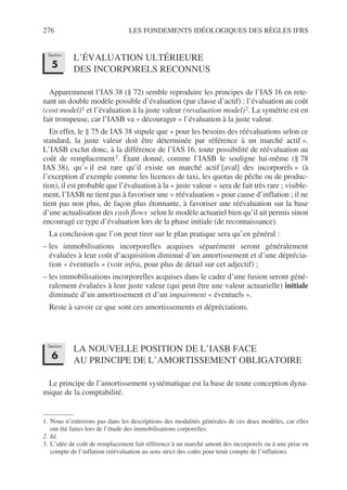 276 LES FONDEMENTS IDÉOLOGIQUES DES RÈGLES IFRS
L’ÉVALUATION ULTÉRIEURE
DES INCORPORELS RECONNUS
Apparemment l’IAS 38 (§ 72) semble reproduire les principes de l’IAS 16 en rete-
nant un double modèle possible d’évaluation (par classe d’actif) : l’évaluation au coût
(cost model)1 et l’évaluation à la juste valeur (revaluation model)2. La symétrie est en
fait trompeuse, car l’IASB va « décourager » l’évaluation à la juste valeur.
En effet, le § 75 de IAS 38 stipule que « pour les besoins des réévaluations selon ce
standard, la juste valeur doit être déterminée par référence à un marché actif ».
L’IASB exclut donc, à la différence de l’IAS 16, toute possibilité de réévaluation au
coût de remplacement3. Étant donné, comme l’IASB le souligne lui-même (§ 78
IAS 38), qu’« il est rare qu’il existe un marché actif [aval] des incorporels » (à
l’exception d’exemple comme les licences de taxi, les quotas de pêche ou de produc-
tion), il est probable que l’évaluation à la « juste valeur » sera de fait très rare ; visible-
ment, l’IASB ne tient pas à favoriser une « réévaluation » pour cause d’inflation ; il ne
tient pas non plus, de façon plus étonnante, à favoriser une réévaluation sur la base
d’une actualisation des cash flows selon le modèle actuariel bien qu’il ait permis sinon
encouragé ce type d’évaluation lors de la phase initiale (de reconnaissance).
La conclusion que l’on peut tirer sur le plan pratique sera qu’en général :
– les immobilisations incorporelles acquises séparément seront généralement
évaluées à leur coût d’acquisition diminué d’un amortissement et d’une déprécia-
tion « éventuels » (voir infra, pour plus de détail sur cet adjectif) ;
– les immobilisations incorporelles acquises dans le cadre d’une fusion seront géné-
ralement évaluées à leur juste valeur (qui peut être une valeur actuarielle) initiale
diminuée d’un amortissement et d’un impairment « éventuels ».
Reste à savoir ce que sont ces amortissements et dépréciations.
LA NOUVELLE POSITION DE L’IASB FACE
AU PRINCIPE DE L’AMORTISSEMENT OBLIGATOIRE
Le principe de l’amortissement systématique est la base de toute conception dyna-
mique de la comptabilité.
1. Nous n’entrerons pas dans les descriptions des modalités générales de ces deux modèles, car elles
ont été faites lors de l’étude des immobilisations corporelles.
2. Id.
3. L’idée de coût de remplacement fait référence à un marché amont des incorporels ou à une prise en
compte de l’inflation (réévaluation au sens strict des coûts pour tenir compte de l’inflation).
Section
5
Section
6
 