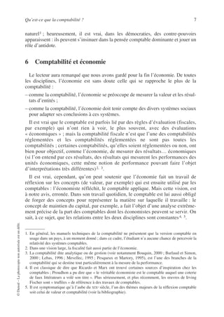 Qu’est-ce que la comptabilité ? 7
©
Dunod
–
La
photocopie
non
autorisée
est
un
délit.
naturel1 ; heureusement, il est vrai, dans les démocraties, des contre-pouvoirs
apparaissent : ils peuvent s’insinuer dans la pensée comptable dominante et jouer un
rôle d’antidote.
6 Comptabilité et économie
Le lecteur aura remarqué que nous avons gardé pour la fin l’économie. De toutes
les disciplines, l’économie est sans doute celle qui se rapproche le plus de la
comptabilité :
– comme la comptabilité, l’économie se préoccupe de mesurer la valeur et les résul-
tats d’entités ;
– comme la comptabilité, l’économie doit tenir compte des divers systèmes sociaux
pour adapter ses conclusions à ces systèmes.
Il est vrai que le comptable est parfois lié par des règles d’évaluation (fiscales,
par exemple) qui n’ont rien à voir, le plus souvent, avec des évaluations
« économiques » ; mais la comptabilité fiscale n’est que l’une des comptabilités
réglementées et les comptabilités réglementées ne sont pas toutes les
comptabilités ; certaines comptabilités, qu’elles soient réglementées ou non, ont
bien pour objectif, comme l’économie, de mesurer des résultats… économiques
(si l’on entend par ces résultats, des résultats qui mesurent les performances des
unités économiques, cette même notion de performance pouvant faire l’objet
d’interprétations très différentes)2, 3.
Il est vrai, cependant, qu’on peut soutenir que l’économie fait un travail de
réflexion sur les concepts (de valeur, par exemple) qui est ensuite utilisé par les
comptables : l’économiste réfléchit, le comptable applique. Mais cette vision, est
à notre avis, erronée. Dans son travail quotidien, le comptable est lui aussi obligé
de forger des concepts pour représenter la matière sur laquelle il travaille : le
concept de maintien du capital, par exemple, a fait l’objet d’une analyse extrême-
ment précise de la part des comptables dont les économistes peuvent se servir. On
sait, à ce sujet, que les relations entre les deux disciplines sont constantes4, 5.
1. En général, les manuels techniques de la comptabilité ne présentent que la version comptable en
usage dans un pays, à un moment donné ; dans ce cadre, l’étudiant n’a aucune chance de percevoir la
relativité des systèmes comptables.
2. Dans une vision large, la fiscalité fait aussi partie de l’économie.
3. La comptabilité dite analytique ou de gestion (voir notamment Bouquin, 2000 ; Burlaud et Simon,
2000 ; Lebas, 1996 ; Mevellec, 1995 ; Pesqueux et Martory, 1995), est l’une des branches de la
comptabilité qui se destine tout particulièrement à la mesure de la performance.
4. Il est classique de dire que Ricardo et Marx ont trouvé certaines sources d’inspiration chez les
comptables ; Proudhon a pu dire que « le véritable économiste est le comptable auquel une coterie
de faux littérateurs a volé son titre ». Plus sérieusement, et plus récemment, les œuvres de Irving
Fischer sont « truffées » de référence à des travaux de comptables.
5. Il est symptomatique qu’à l’aube du XIXe siècle, l’un des thèmes majeurs de la réflexion comptable
soit celui de valeur et comptabilité (voir la bibliographie).
 