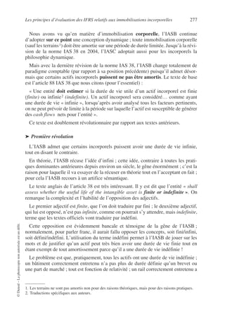 Les principes d’évaluation des IFRS relatifs aux immobilisations incorporelles 277
©
Dunod
–
La
photocopie
non
autorisée
est
un
délit.
Nous avons vu qu’en matière d’immobilisation corporelle, l’IASB continue
d’adopter sur ce point une conception dynamique ; toute immobilisation corporelle
(sauf les terrains1) doit être amortie sur une période de durée limitée. Jusqu’à la révi-
sion de la norme IAS 38 en 2004, l’IASC adoptait aussi pour les incorporels la
philosophie dynamique.
Mais avec la dernière révision de la norme IAS 38, l’IASB change totalement de
paradigme comptable (par rapport à sa position précédente) puisqu’il admet désor-
mais que certains actifs incorporels puissent ne pas être amortis. Le texte de base
est l’article 88 IAS 38 que nous citons (pour l’essentiel) :
« Une entité doit estimer si la durée de vie utile d’un actif incorporel est finie
(finite) ou infinie2 (indefinite). Un actif incorporel sera considéré… comme ayant
une durée de vie « infinie », lorsqu’après avoir analysé tous les facteurs pertinents,
on ne peut prévoir de limite à la période sur laquelle l’actif est susceptible de générer
des cash flows nets pour l’entité ».
Ce texte est doublement révolutionnaire par rapport aux textes antérieurs.
➤ Première révolution
L’IASB admet que certains incorporels puissent avoir une durée de vie infinie,
tout en disant le contraire.
En théorie, l’IASB récuse l’idée d’infini ; cette idée, contraire à toutes les prati-
ques dominantes antérieures depuis environ un siècle, le gêne énormément ; c’est la
raison pour laquelle il va essayer de la récuser en théorie tout en l’acceptant en fait ;
pour cela l’IASB recours à un artifice sémantique.
Le texte anglais de l’article 38 est très intéressant. Il y est dit que l’entité « shall
assess whether the useful life of the intangible asset is finite or indefinite ». On
remarque la complexité et l’habilité de l’opposition des adjectifs.
Le premier adjectif est finite, que l’on doit traduire par fini ; le deuxième adjectif,
qui lui est opposé, n’est pas infinite, comme on pourrait s’y attendre, mais indefinite,
terme que les textes officiels vont traduire par indéfini.
Cette opposition est évidemment bancale et témoigne de la gêne de l’IASB ;
normalement, pour parler franc, il aurait fallu opposer les concepts, soit fini/infini,
soit défini/indéfini. L’utilisation du terme indéfini permet à l’IASB de jouer sur les
mots et de justifier qu’un actif peut très bien avoir une durée de vie finie tout en
étant exempt de tout amortissement parce qu’il a une durée de vie indéfinie !
Le problème est que, pratiquement, tous les actifs ont une durée de vie indéfinie ;
un bâtiment correctement entretenu n’a pas plus de durée définie qu’un brevet ou
une part de marché ; tout est fonction de relativité ; un rail correctement entretenu a
1. Les terrains ne sont pas amortis non pour des raisons théoriques, mais pour des raisons pratiques.
2. Traductions spécifiques aux auteurs.
 