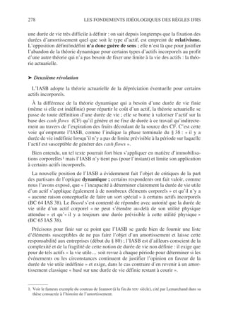 278 LES FONDEMENTS IDÉOLOGIQUES DES RÈGLES IFRS
une durée de vie très difficile à définir : on sait depuis longtemps que la fixation des
durées d’amortissement quel que soit le type d’actif, est empreint de relativisme.
L’opposition défini/indéfini n’a donc guère de sens ; elle n’est là que pour justifier
l’abandon de la théorie dynamique pour certains types d’actifs incorporels au profit
d’une autre théorie qui n’a pas besoin de fixer une limite à la vie des actifs : la théo-
rie actuarielle.
➤ Deuxième révolution
L’IASB adopte la théorie actuarielle de la dépréciation éventuelle pour certains
actifs incorporels.
À la différence de la théorie dynamique qui a besoin d’une durée de vie finie
(même si elle est indéfinie) pour répartir le coût d’un actif, la théorie actuarielle se
passe de toute définition d’une durée de vie ; elle se borne à valoriser l’actif sur la
base des cash flows (CF) qu’il génère et ne fixe de durée à ce travail qu’indirecte-
ment au travers de l’expiration des fruits découlant de la source des CF. C’est cette
voie qu’emprunte l’IASB, comme l’indique la phase terminale du § 38 : « il y a
durée de vie indéfinie lorsqu’il n’y a pas de limite prévisible à la période sur laquelle
l’actif est susceptible de générer des cash flows ».
Bien entendu, un tel texte pourrait fort bien s’appliquer en matière d’immobilisa-
tions corporelles1 mais l’IASB n’y tient pas (pour l’instant) et limite son application
à certains actifs incorporels.
La nouvelle position de l’IASB a évidemment fait l’objet de critiques de la part
des partisans de l’optique dynamique ; certains respondents ont fait valoir, comme
nous l’avons exposé, que « l’incapacité à déterminer clairement la durée de vie utile
d’un actif s’applique également à de nombreux éléments corporels » et qu’il n’y a
« aucune raison conceptuelle de faire un sort spécial » à certains actifs incorporels
(BC 64 IAS 38). Le Board s’est contenté de répondre avec autorité que la durée de
vie utile d’un actif corporel « ne peut s’étendre au-delà de son utilité physique
attendue » et qu’« il y a toujours une durée prévisible à cette utilité physique »
(BC 65 IAS 38).
Précisons pour finir sur ce point que l’IASB se garde bien de fournir une liste
d’éléments susceptibles de ne pas faire l’objet d’un amortissement et laisse cette
responsabilité aux entreprises (début du § 80) ; l’IASB est d’ailleurs conscient de la
complexité et de la fragilité de cette notion de durée de vie non définie : il exige que
pour de tels actifs « la vie utile… soit revue à chaque période pour déterminer si les
événements ou les circonstances continuent de justifier l’opinion en faveur de la
durée de vie utile indéfinie » et exige, dans le cas contraire d’en revenir à un amor-
tissement classique « basé sur une durée de vie définie restant à courir ».
1. Voir le fameux exemple du couteau de Jeannot (à la fin du XIXe siècle), cité par Lemarchand dans sa
thèse consacrée à l’histoire de l’amortissement.
 