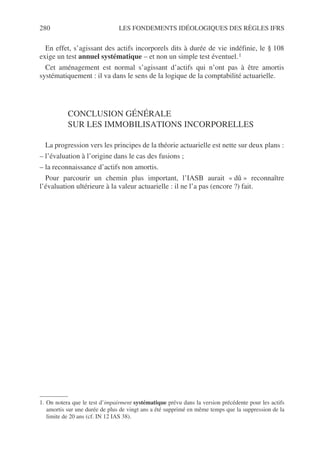 280 LES FONDEMENTS IDÉOLOGIQUES DES RÈGLES IFRS
En effet, s’agissant des actifs incorporels dits à durée de vie indéfinie, le § 108
exige un test annuel systématique – et non un simple test éventuel.1
Cet aménagement est normal s’agissant d’actifs qui n’ont pas à être amortis
systématiquement : il va dans le sens de la logique de la comptabilité actuarielle.
CONCLUSION GÉNÉRALE
SUR LES IMMOBILISATIONS INCORPORELLES
La progression vers les principes de la théorie actuarielle est nette sur deux plans :
– l’évaluation à l’origine dans le cas des fusions ;
– la reconnaissance d’actifs non amortis.
Pour parcourir un chemin plus important, l’IASB aurait « dû » reconnaître
l’évaluation ultérieure à la valeur actuarielle : il ne l’a pas (encore ?) fait.
1. On notera que le test d’impairment systématique prévu dans la version précédente pour les actifs
amortis sur une durée de plus de vingt ans a été supprimé en même temps que la suppression de la
limite de 20 ans (cf. IN 12 IAS 38).
 