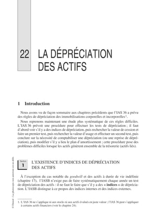 ©
Dunod
–
La
photocopie
non
autorisée
est
un
délit.
22 LA DÉPRÉCIATION
DES ACTIFS
1 Introduction
Nous avons vu de façon sommaire aux chapitres précédents que l’IAS 36 a prévu
des règles de dépréciation des immobilisations corporelles et incorporelles1.
Nous reprenons maintenant une étude plus systématique de ces règles difficiles.
L’IAS 36 prévoit une procédure pour effectuer les tests de dépréciation ; il faut
d’abord voir s’il y a des indices de dépréciation, puis rechercher la valeur de cession et
faire un premier test, puis rechercher la valeur d’usage et effectuer un second test, puis
conclure sur la nécessité de comptabiliser une dépréciation (ou une reprise de dépré-
ciation), puis modifier s’il y a lieu le plan d’amortissement ; cette procédure pose des
problèmes difficiles lorsque les actifs génèrent ensemble de la trésorerie (actifs liés).
L’EXISTENCE D’INDICES DE DÉPRÉCIATION
DES ACTIFS
À l’exception du cas notable du goodwill et des actifs à durée de vie indéfinie
(chapitre 17), l’IASB n’exige pas de faire systématiquement chaque année un test
de dépréciation des actifs : il ne faut le faire que s’il y a des « indices » de déprécia-
tion. L’IASB distingue à ce propos des indices internes et des indices externes.
1. L’IAS 36 ne s’applique ni aux stocks ni aux actifs évalués en juste valeur ; l’IAS 36 peut s’appliquer
à certains actifs financiers (voir le chapitre 24).
Section
1
 