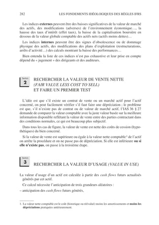 282 LES FONDEMENTS IDÉOLOGIQUES DES RÈGLES IFRS
Les indices externes peuvent être des baisses significatives de la valeur de marché
des actifs, des modifications (adverses) de l’environnement économique…, la
hausse des taux d’intérêt (effet taux), la baisse de la capitalisation boursière en
dessous de la valeur globale comptable des actifs nets (actifs moins dettes)…
Les indices internes peuvent être des signes d’obsolescence ou de dommage
physique des actifs, des modifications des plans d’exploitation (restructurations,
arrêts d’activité…) des calculs montrant la baisse des performances…
Bien entendu la liste de ces indices n’est pas exhaustive et leur prise en compte
dépend du « jugement » des dirigeants et des auditeurs.
RECHERCHER LA VALEUR DE VENTE NETTE
(FAIR VALUE LESS COST TO SELL)
ET FAIRE UN PREMIER TEST
L’idée est que s’il existe un contrat de vente ou un marché actif pour l’actif
concerné, on peut facilement vérifier s’il faut faire une dépréciation ; le problème
est que, s’il n’existe pas de contrat ou de valeur de marché actif, l’IAS 36 § 27
demande de comparer la valeur comptable avec la juste valeur basée sur la meilleure
information disponible reflétant la valeur de vente entre des parties contractant dans
des conditions normales, ce qui est beaucoup plus subjectif.
Dans tous les cas de figure, la valeur de vente est nette des coûts de cession (hypo-
thétiques) du bien concerné.
Si la valeur de vente est supérieure ou égale à la valeur nette comptable1 de l’actif
on arrête la procédure et on ne passe pas de dépréciation. Si elle est inférieure ou si
elle n’existe pas, on passe à la troisième étape.
RECHERCHER LA VALEUR D’USAGE (VALUE IN USE)
La valeur d’usage d’un actif est calculée à partir des cash flows futurs actualisés
générés par cet actif.
Ce calcul nécessite l’anticipation de trois grandeurs aléatoires :
– anticipation des cash flows futurs générés,
1. La valeur nette comptable est le coût (historique ou réévalué) moins les amortissements et moins les
dépréciations pratiquées antérieurement.
Section
2
Section
3
 