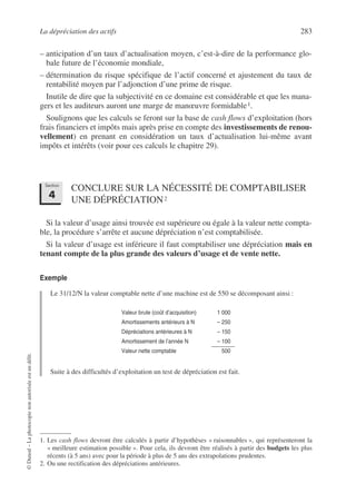 La dépréciation des actifs 283
©
Dunod
–
La
photocopie
non
autorisée
est
un
délit.
– anticipation d’un taux d’actualisation moyen, c’est-à-dire de la performance glo-
bale future de l’économie mondiale,
– détermination du risque spécifique de l’actif concerné et ajustement du taux de
rentabilité moyen par l’adjonction d’une prime de risque.
Inutile de dire que la subjectivité en ce domaine est considérable et que les mana-
gers et les auditeurs auront une marge de manœuvre formidable1.
Soulignons que les calculs se feront sur la base de cash flows d’exploitation (hors
frais financiers et impôts mais après prise en compte des investissements de renou-
vellement) en prenant en considération un taux d’actualisation lui-même avant
impôts et intérêts (voir pour ces calculs le chapitre 29).
CONCLURE SUR LA NÉCESSITÉ DE COMPTABILISER
UNE DÉPRÉCIATION2
2
Si la valeur d’usage ainsi trouvée est supérieure ou égale à la valeur nette compta-
ble, la procédure s’arrête et aucune dépréciation n’est comptabilisée.
Si la valeur d’usage est inférieure il faut comptabiliser une dépréciation mais en
tenant compte de la plus grande des valeurs d’usage et de vente nette.
Exemple
Le 31/12/N la valeur comptable nette d’une machine est de 550 se décomposant ainsi :
Suite à des difficultés d’exploitation un test de dépréciation est fait.
1. Les cash flows devront être calculés à partir d’hypothèses « raisonnables », qui représenteront la
« meilleure estimation possible ». Pour cela, ils devront être réalisés à partir des budgets les plus
récents (à 5 ans) avec pour la période à plus de 5 ans des extrapolations prudentes.
2. Ou une rectification des dépréciations antérieures.
Valeur brute (coût d’acquisition) 1 000
Amortissements antérieurs à N – 250
Dépréciations antérieures à N – 150
Amortissement de l’année N – 100
Valeur nette comptable 500
Section
4
 
