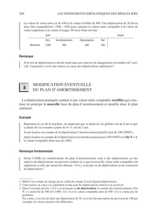 284 LES FONDEMENTS IDÉOLOGIQUES DES RÈGLES IFRS
La valeur de vente nette est de 450 et la valeur d’utilité de 400. Une dépréciation de 50 devra
donc être comptabilisée1 (500 – 450) pour ramener la valeur nette comptable à la valeur de
vente (supérieure à la valeur d’usage). D’où le bilan suivant :
Remarque
Si le test de dépréciation avait été mené dans un contexte de changements favorables de l’acti-
vité, il pourrait y avoir une remise en cause des dépréciations antérieures2.
MODIFICATION ÉVENTUELLE
DU PLAN D’AMORTISSEMENT
La dépréciation pratiquée conduit à une valeur nette comptable rectifiée qui cons-
titue en principe la nouvelle base du plan d’amortissement et modifie donc le plan
antérieur.
Exemple
Reprenons le cas de la machine, en supposant que sa durée de vie globale soit de 8 ans et que
sa durée de vie restante à partir de N +1 soit de 5 ans.
Avant la prise en compte de la dépréciation l’amortissement planifié était de 100 (500/5) ;
Après la prise en compte de la dépréciation cet amortissement passe à 90 (450/5) et à fin N + 1,
la valeur comptable nette sera de (360).
Remarque fondamentale
Selon l’IASB, les modifications du plan d’amortissement suite à des dépréciations ou des
reprises de dépréciations ne peuvent conduire à ce que la nouvelle valeur nette comptable soit
supérieure à celle qui aurait été obtenue s’il n’y avait pas eu de dépréciation ou de correction
de dépréciation3.
1. Débit d’un compte de charge par le crédit du compte d’actif négatif dépréciations.
Actif Passif
Brut Amortissements Dépréciations Net
Machines 1 000 350 200 450
2. Cette remise en cause est cependant exclue pour les dépréciations relatives au goodwill.
3. Dans l’exemple précité, s’il n’y avait jamais eu de dépréciation, la somme des amortissements à fin
N + 1 aurait été de 500 (f (1 000 ; 8) × 4) et la valeur comptable nette de 500 ; il n’y a donc pas de
problème.
Par contre, si au lieu de faire une dépréciation de 50, on avait fait une reprise de provision de 100 par
exemple, les choses auraient été différentes.
Section
5
 