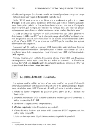 286 LES FONDEMENTS IDÉOLOGIQUES DES RÈGLES IFRS
– les biens n’ayant pas de valeur de marché auraient été passés en charges ou comp-
tabilisés pour leur valeur de liquidation (ferraille etc.)
Mais l’IASB veut « sauver » les biens non « marketable » grâce à la valeur
d’usage ; c’est alors que se posent des problèmes, car celle-ci concerne générale-
ment l’entreprise globale ou des portions d’entreprises et non des actifs séparés.
Sauf exception, par exemple, une machine ne fabrique pas à elle seule un produit
mais concourt, avec d’autres, à la fabrication du même produit. Que faire alors ?
L’IASB est obligé de regrouper les actifs concernés dans des Unités génératrices
de trésorerie (UGT) ; une UGT est le plus petit groupe identifiable d’actifs qui génè-
rent des produits et cash flows vendables sur un marché indépendamment d’autres
actifs ou d’autre UGT. C’est au niveau de ces UGT que la procédure des tests de
dépréciation sera organisée.
La norme IAS 36 « précise » que ces UGT devront être déterminées en fonction
de la structure décisionnelle de l’entreprise ; mais le terme « décisionnel » est flou et
peut laisser prise à des manipulations (pour regrouper des UGT bénéficiaires et des
UGT en pertes).
Comme pour les actifs isolés la dépréciation globale d’une UGT sera déterminée
en comparant sa valeur nette comptable à sa valeur recouvrable1. La dépréciation
globale de l’UGT sera répartie entre les différents actifs qui composent l’UGT en
proportion de leur valeur comptable nette.
LE PROBLÈME DU GOODWILL
Lorsqu’une société achète les titres d’une autre société, un goodwill (badwill)
apparaît généralement au bilan consolidé ; cet actif n’est généralement pas directe-
ment rattachable à une UGT déterminée ; l’IASB préconise la solution suivante :
1. répartir la valeur comptable du goodwill global entre les UGT définies par
l’entreprise ;
2. comparer pour chaque UGT la valeur comptable obtenue (goodwill compris) à la
valeur recouvrable de l’UGT ;
3. déterminer la dépréciation à comptabiliser ;
4. affecter en priorité cette dépréciation au goodwill ;
5. affecter le solde éventuel aux autres actifs composant l’UGT au prorata de leur
valeur nette comptable.
L’idée est donc que toute dépréciation concerne en priorité le goodwill.
1. La plus grande des deux valeurs d’usage et de vente (nette).
Section
7
 