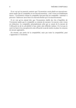 8 THÉORIE COMPTABLE
Il est vrai qu’on pourrait soutenir que l’économiste serait plutôt un macroécono-
miste tandis que le comptable est un microéconomiste ; cette vision est doublement
fausse : l’économiste comme le comptable (qui peut être un comptable « national »)
peuvent s’intéresser aussi bien à la microéconomie qu’à la macroéconomie.
Il est vrai qu’on entend dire que l’économiste établit des lois d’équilibre de
l’économie tandis que le comptable se contente de mesurer. Là encore, cette vision
est réductrice. Le comptable, principalement celui qui se soucie de la mesure de
l’efficacité (et de la solvabilité) d’une entité, doit réfléchir (même s’il n’est pas le
seul à le faire) à la conception de cette efficacité avant de mettre en place les moyens
de mesure appropriés.
En résumé, une partie de la comptabilité, mais pas toute la comptabilité, peut
s’apparenter à l’économie.
 