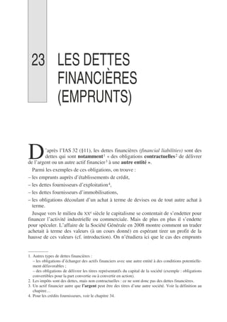 23 LES DETTES
FINANCIÈRES
(EMPRUNTS)
’après l’IAS 32 (§11), les dettes financières (financial liabilities) sont des
dettes qui sont notamment1 « des obligations contractuelles2 de délivrer
de l’argent ou un autre actif financier3 à une autre entité ».
Parmi les exemples de ces obligations, on trouve :
– les emprunts auprès d’établissements de crédit,
– les dettes fournisseurs d’exploitation4,
– les dettes fournisseurs d’immobilisations,
– les obligations découlant d’un achat à terme de devises ou de tout autre achat à
terme.
Jusque vers le milieu du XXe siècle le capitalisme se contentait de s’endetter pour
financer l’activité industrielle ou commerciale. Mais de plus en plus il s’endette
pour spéculer. L’affaire de la Société Générale en 2008 montre comment un trader
achetait à terme des valeurs (à un cours donné) en espérant tirer un profit de la
hausse de ces valeurs (cf. introduction). On n’étudiera ici que le cas des emprunts
1. Autres types de dettes financières :
– les obligations d’échanger des actifs financiers avec une autre entité à des conditions potentielle-
ment défavorables ;
– des obligations de délivrer les titres représentatifs du capital de la société (exemple : obligations
convertibles pour la part convertie ou à convertir en action).
2. Les impôts sont des dettes, mais non contractuelles : ce ne sont donc pas des dettes financières.
3. Un actif financier autre que l’argent peut être des titres d’une autre société. Voir la définition au
chapitre…
4. Pour les crédits fournisseurs, voir le chapitre 34.
D
 