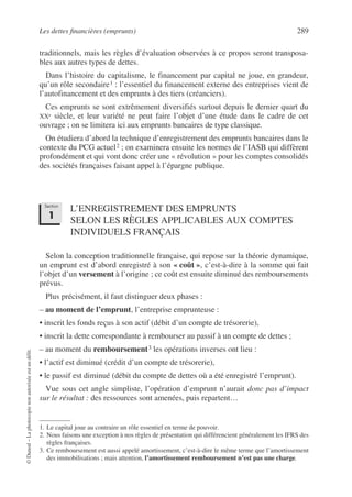 Les dettes financières (emprunts) 289
©
Dunod
–
La
photocopie
non
autorisée
est
un
délit.
traditionnels, mais les règles d’évaluation observées à ce propos seront transposa-
bles aux autres types de dettes.
Dans l’histoire du capitalisme, le financement par capital ne joue, en grandeur,
qu’un rôle secondaire1 : l’essentiel du financement externe des entreprises vient de
l’autofinancement et des emprunts à des tiers (créanciers).
Ces emprunts se sont extrêmement diversifiés surtout depuis le dernier quart du
XXe siècle, et leur variété ne peut faire l’objet d’une étude dans le cadre de cet
ouvrage ; on se limitera ici aux emprunts bancaires de type classique.
On étudiera d’abord la technique d’enregistrement des emprunts bancaires dans le
contexte du PCG actuel2 ; on examinera ensuite les normes de l’IASB qui diffèrent
profondément et qui vont donc créer une « révolution » pour les comptes consolidés
des sociétés françaises faisant appel à l’épargne publique.
L’ENREGISTREMENT DES EMPRUNTS
SELON LES RÈGLES APPLICABLES AUX COMPTES
INDIVIDUELS FRANÇAIS
Selon la conception traditionnelle française, qui repose sur la théorie dynamique,
un emprunt est d’abord enregistré à son « coût », c’est-à-dire à la somme qui fait
l’objet d’un versement à l’origine ; ce coût est ensuite diminué des remboursements
prévus.
Plus précisément, il faut distinguer deux phases :
– au moment de l’emprunt, l’entreprise emprunteuse :
• inscrit les fonds reçus à son actif (débit d’un compte de trésorerie),
• inscrit la dette correspondante à rembourser au passif à un compte de dettes ;
– au moment du remboursement3 les opérations inverses ont lieu :
• l’actif est diminué (crédit d’un compte de trésorerie),
• le passif est diminué (débit du compte de dettes où a été enregistré l’emprunt).
Vue sous cet angle simpliste, l’opération d’emprunt n’aurait donc pas d’impact
sur le résultat : des ressources sont amenées, puis repartent…
1. Le capital joue au contraire un rôle essentiel en terme de pouvoir.
2. Nous faisons une exception à nos règles de présentation qui différencient généralement les IFRS des
règles françaises.
3. Ce remboursement est aussi appelé amortissement, c’est-à-dire le même terme que l’amortissement
des immobilisations ; mais attention, l’amortissement remboursement n’est pas une charge.
Section
1
 