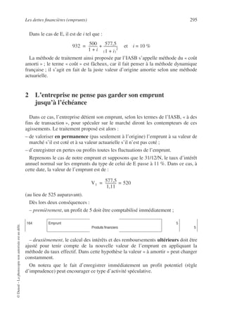 Les dettes financières (emprunts) 295
©
Dunod
–
La
photocopie
non
autorisée
est
un
délit.
Dans le cas de E, il est de i tel que :
et i = 10 %
La méthode de traitement ainsi proposée par l’IASB s’appelle méthode du « coût
amorti » ; le terme « coût » est fâcheux, car il fait penser à la méthode dynamique
française ; il s’agit en fait de la juste valeur d’origine amortie selon une méthode
actuarielle.
2 L’entreprise ne pense pas garder son emprunt
jusqu’à l’échéance
Dans ce cas, l’entreprise détient son emprunt, selon les termes de l’IASB, « à des
fins de transaction », pour spéculer sur le marché diront les contempteurs de ces
agissements. Le traitement proposé est alors :
– de valoriser en permanence (pas seulement à l’origine) l’emprunt à sa valeur de
marché s’il est coté et à sa valeur actuarielle s’il n’est pas coté ;
– d’enregistrer en pertes ou profits toutes les fluctuations de l’emprunt.
Reprenons le cas de notre emprunt et supposons que le 31/12/N, le taux d’intérêt
annuel normal sur les emprunts du type de celui de E passe à 11 %. Dans ce cas, à
cette date, la valeur de l’emprunt est de :
(au lieu de 525 auparavant).
Dès lors deux conséquences :
– premièrement, un profit de 5 doit être comptabilisé immédiatement ;
– deuxièmement, le calcul des intérêts et des remboursements ultérieurs doit être
ajusté pour tenir compte de la nouvelle valeur de l’emprunt en appliquant la
méthode du taux effectif. Dans cette hypothèse la valeur « à amortir » peut changer
constamment.
On notera que le fait d’enregistrer immédiatement un profit potentiel (règle
d’imprudence) peut encourager ce type d’activité spéculative.
164 Emprunt
Produits financiers
5
5
932 500
1 i
+
----------
- 577,5
1 i
+
( )
2
----------------
+
=
V1
577,5
1,11
------------
- 520
=
=
 