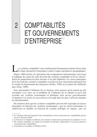 2 COMPTABILITÉS
ET GOUVERNEMENTS
D’ENTREPRISE
1, 2
1 2
es systèmes comptables3 sont extrêmement (étonnamment même) divers dans
le temps (perspective historique) et dans l’espace (perspective géographique).
Depuis 1960 environ, les spécialistes des comparaisons internationales ont essayé
d’expliquer les causes de cette diversité des systèmes comptables et de les classer4.
Selon les propositions les plus récentes et les plus élaborées, les causes principales
de la diversité des systèmes comptables et la base de leur classement pourraient être
les modes de financement des entreprises (Nobes, 1998) ou la culture des différents
pays (Gray, 1988).
Sans méconnaître l’influence de ces facteurs, nous pensons qu’ils jouent un rôle
secondaire (voir infra sur le problème de l’influence de la culture) et qu’il faut
accorder aux systèmes économiques et politiques ainsi qu’aux gouvernements
d’entreprise (ou modes de gouvernance) en usage dans les pays à diverses époques
un rôle primordial.
On montrera donc que les systèmes comptables peuvent être regroupés en classes
principales en fonction des systèmes économiques ; que les classes principales se
subdivisent en familles en fonction du système politique en vigueur ; que ces
1. Ces éléments dérivent largement d’une interprétation d’une structuration des comptabilités présen-
tée par J. Richard (1996).
2. La lecture de ce chapitre est délicate sans certaines connaissances qui figurent aux chapitres 11 à 15.
3. Par système comptable, on entend un ensemble de principes (réglementés ou non) qui dictent la
construction des comptabilités.
4. Le pionnier en la matière est Mueller (1967).
L
 