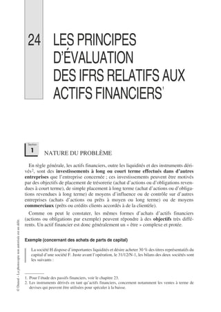 ©
Dunod
–
La
photocopie
non
autorisée
est
un
délit.
24 LES PRINCIPES
D’ÉVALUATION
DES IFRS RELATIFS AUX
ACTIFS FINANCIERS1
1
NATURE DU PROBLÈME
En règle générale, les actifs financiers, outre les liquidités et des instruments déri-
vés2, sont des investissements à long ou court terme effectués dans d’autres
entreprises que l’entreprise concernée ; ces investissements peuvent être motivés
par des objectifs de placement de trésorerie (achat d’actions ou d’obligations reven-
dues à court terme), de simple placement à long terme (achat d’actions ou d’obliga-
tions revendues à long terme) de moyens d’influence ou de contrôle sur d’autres
entreprises (achats d’actions ou prêts à moyen ou long terme) ou de moyens
commerciaux (prêts ou crédits clients accordés à de la clientèle).
Comme on peut le constater, les mêmes formes d’achats d’actifs financiers
(actions ou obligations par exemple) peuvent répondre à des objectifs très diffé-
rents. Un actif financier est donc généralement un « être » complexe et protée.
Exemple (concernant des achats de parts de capital)
La société H dispose d’importantes liquidités et désire acheter 30 % des titres représentatifs du
capital d’une société F. Juste avant l’opération, le 31/12/N-1, les bilans des deux sociétés sont
les suivants :
1. Pour l’étude des passifs financiers, voir le chapitre 23.
2. Les instruments dérivés en tant qu’actifs financiers, concernent notamment les ventes à terme de
devises qui peuvent être utilisées pour spéculer à la baisse.
Section
1
 