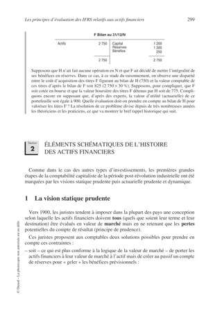 Les principes d’évaluation des IFRS relatifs aux actifs financiers 299
©
Dunod
–
La
photocopie
non
autorisée
est
un
délit.
Supposons que H n’ait fait aucune opération en N et que F ait décidé de mettre l’intégralité de
ses bénéfices en réserves. Dans ce cas, à ce stade du raisonnement, on observe une disparité
entre le coût d’acquisition des titres F figurant au bilan de H (750) et la valeur comptable de
ces titres d’après le bilan de F soit 825 (2 750 × 30 %). Supposons, pour compliquer, que F
soit cotée en bourse et que la valeur boursière des titres F détenus par H soit de 775. Compli-
quons encore en supposant que, d’après des experts, la valeur d’utilité (actuarielle) de ce
portefeuille soit égale à 900. Quelle évaluation doit-on prendre en compte au bilan de H pour
valoriser les titres F ? La résolution de ce problème divise depuis de très nombreuses années
les théoriciens et les praticiens, ce que va montrer le bref rappel historique qui suit.
ÉLÉMENTS SCHÉMATIQUES DE L’HISTOIRE
DES ACTIFS FINANCIERS
Comme dans le cas des autres types d’investissements, les premières grandes
étapes de la comptabilité capitaliste de la période post-révolution industrielle ont été
marquées par les visions statique prudente puis actuarielle prudente et dynamique.
1 La vision statique prudente
Vers 1900, les juristes tendent à imposer dans la plupart des pays une conception
selon laquelle les actifs financiers doivent tous (quels que soient leur terme et leur
destination) être évalués en valeur de marché mais en ne retenant que les pertes
potentielles du compte de résultat (principe de prudence).
Ces juristes proposent aux comptables deux solutions possibles pour prendre en
compte ces contraintes :
– soit – ce qui est plus conforme à la logique de la valeur de marché – de porter les
actifs financiers à leur valeur de marché à l’actif mais de créer au passif un compte
de réserves pour « geler » les bénéfices prévisionnels :
F Bilan au 31/12/N
Actifs 2 750 Capital
Réserves
Bénéfice
1 200
1 300
250
2 750 2 750
Section
2
 