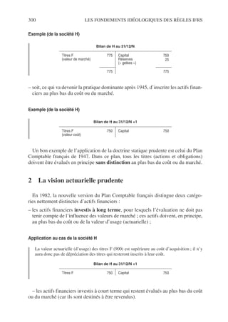 300 LES FONDEMENTS IDÉOLOGIQUES DES RÈGLES IFRS
Exemple (de la société H)
– soit, ce qui va devenir la pratique dominante après 1945, d’inscrire les actifs finan-
ciers au plus bas du coût ou du marché.
Exemple (de la société H)
Un bon exemple de l’application de la doctrine statique prudente est celui du Plan
Comptable français de 1947. Dans ce plan, tous les titres (actions et obligations)
doivent être évalués en principe sans distinction au plus bas du coût ou du marché.
2 La vision actuarielle prudente
En 1982, la nouvelle version du Plan Comptable français distingue deux catégo-
ries nettement distinctes d’actifs financiers :
– les actifs financiers investis à long terme, pour lesquels l’évaluation ne doit pas
tenir compte de l’influence des valeurs de marché ; ces actifs doivent, en principe,
au plus bas du coût ou de la valeur d’usage (actuarielle) ;
Application au cas de la société H
La valeur actuarielle (d’usage) des titres F (900) est supérieure au coût d’acquisition ; il n’y
aura donc pas de dépréciation des titres qui resteront inscrits à leur coût.
– les actifs financiers investis à court terme qui restent évalués au plus bas du coût
ou du marché (car ils sont destinés à être revendus).
Bilan de H au 31/12/N
Titres F
(valeur de marché)
775 Capital
Réserves
(« gelées »)
750
25
775 775
Bilan de H au 31/12/N +1
Titres F
(valeur coût)
750 Capital 750
Bilan de H au 31/12/N +1
Titres F 750 Capital 750
 