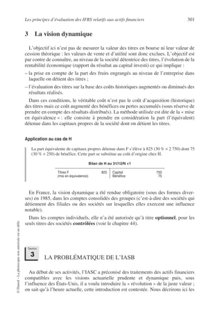 Les principes d’évaluation des IFRS relatifs aux actifs financiers 301
©
Dunod
–
La
photocopie
non
autorisée
est
un
délit.
3 La vision dynamique
L’objectif ici n’est pas de mesurer la valeur des titres en bourse ni leur valeur de
cession théorique : les valeurs de vente et d’utilité sont donc exclues. L’objectif est
par contre de connaître, au niveau de la société détentrice des titres, l’évolution de la
rentabilité économique (rapport du résultat au capital investi) ce qui implique :
– la prise en compte de la part des fruits engrangés au niveau de l’entreprise dans
laquelle on détient des titres ;
– l’évaluation des titres sur la base des coûts historiques augmentés ou diminués des
résultats réalisés.
Dans ces conditions, le véritable coût n’est pas le coût d’acquisition (historique)
des titres mais ce coût augmenté des bénéfices ou pertes accumulés (sous réserve de
prendre en compte des résultats distribués). La méthode utilisée est dite de la « mise
en équivalence » : elle consiste à prendre en considération la part (l’équivalent)
détenue dans les capitaux propres de la société dont on détient les titres.
Application au cas de H
La part équivalente de capitaux propres détenue dans F s’élève à 825 (30 % × 2 750) dont 75
(30 % × 250) de bénéfice. Cette part se substitue au coût d’origine chez H.
En France, la vision dynamique a été rendue obligatoire (sous des formes diver-
ses) en 1985, dans les comptes consolidés des groupes (c’est-à-dire des sociétés qui
détiennent des filiales ou des sociétés sur lesquelles elles exercent une influence
notable).
Dans les comptes individuels, elle n’a été autorisée qu’à titre optionnel, pour les
seuls titres des sociétés contrôlées (voir le chapitre 44).
LA PROBLÉMATIQUE DE L’IASB
Au début de ses activités, l’IASC a préconisé des traitements des actifs financiers
compatibles avec les visions actuarielle prudente et dynamique puis, sous
l’influence des États-Unis, il a voulu introduire la « révolution » de la juste valeur ;
on sait qu’à l’heure actuelle, cette introduction est contestée. Nous décrirons ici les
Bilan de H au 31/12/N +1
Titres F
(mis en équivalence)
825 Capital
Bénéfice
750
75
Section
3
 
