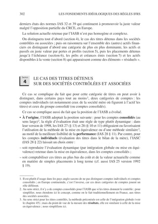 302 LES FONDEMENTS IDÉOLOGIQUES DES RÈGLES IFRS
derniers états des normes IAS 32 et 39 qui continuent à promouvoir la juste valeur
malgré l’opposition partielle du CRCE, en Europe.
La solution actuelle retenue par l’IASB n’est pas homogène et complexe.
On distinguera tout d’abord (section 4), le cas des titres détenus dans les sociétés
contrôlées ou associées ; puis on raisonnera sur l’ensemble des (autres) actifs finan-
ciers en distinguant d’abord une catégorie de plus en plus dominante, les actifs et
passifs en juste valeur par pertes et profits (section 5), puis les placements détenus
jusqu’à l’échéance (section 6), les prêts et créances émis (section 7) et les actifs
disponibles à la vente (section 8) qui apparaissent comme des éléments « résiduels ».
LE CAS DES TITRES DÉTENUS
SUR DES SOCIÉTÉS CONTRÔLÉES ET ASSOCIÉES
Ce cas se complique du fait que pour cette catégorie de titres on peut avoir à
distinguer, dans certains pays tout au moins1, deux catégories de comptes : les
comptes individuels (et notamment ceux de la société mère où figurent à l’actif les
titres) et ceux du groupe consolidé (ou comptes consolidés).
Ce cas se complique aussi du fait que la position de l’IASB a évolué.
• À l’origine, l’IASB adoptait la position suivante : pour les comptes consolidés (au
sens large)2, la règle d’évaluation était une règle de type plutôt dynamique : dans
leur version de 1998, les IAS 27 (§ 13) et 28 (§ 10 et 11) obligeaient ou favorisaient
l’utilisation de la méthode de la mise en équivalence ou d’une méthode similaire3,
au motif de la meilleure lisibilité de la performance (IAS 28 § 11). Par contre, pour
les comptes individuels (évaluation des titres dans le bilan de la mère), l’IASC
(IAS 28 § 22) laissait un choix entre :
– soit reproduire l’évaluation dynamique (par intégration globale ou mise en équi-
valence) retenue dans la mise en équivalence, dans les comptes consolidés ;
– soit comptabiliser ces titres au plus bas du coût et de la valeur actuarielle comme
en matière de simples placements à long terme (cf. aussi IAS 25 version 1992
§ 19).
1. Il est plutôt d’usage dans les pays anglo-saxons de ne pas distinguer comptes individuels et comptes
consolidés ; en Europe continentale, c’est l’inverse, car ces deux catégories de comptes jouent un
rôle différent.
2. Au sens strict, il n’y a de comptes consolidés pour l’IASB que si les titres donnent le contrôle ; pour
simplifier, nous étendons ici le concept, comme on le fait traditionnellement en France, aux titres
des sociétés associées.
3. Au sens strict pour les titres contrôlés, la méthode préconisée est celle de l’intégration globale (voir
le chapitre 45) ; mais du point de vue de la mesure des résultats, elle est similaire à celle de la mise
en équivalence ; nous simplifions ici.
Section
4
 