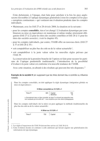 Les principes d’évaluation des IFRS relatifs aux actifs financiers 303
©
Dunod
–
La
photocopie
non
autorisée
est
un
délit.
Cette dichotomie, à l’époque, était faite pour satisfaire à la fois les pays anglo-
saxons (favorables à l’optique dynamique généralisée à tous les comptes) et les pays
« européens continentaux » qui voulaient une évaluation prudente dans les comptes
individuels.
• Maintenant, avec les IAS 27 et 28 révisés 2004, la situation est la suivante :
– pour les comptes consolidés, rien n’est changé. L’évaluation dynamique par com-
binaison ou mise en équivalence est maintenue et même rendue strictement obli-
gatoire (IAS 27 § 22 pour les titres des sociétés contrôlées et IAS 28 § 11 pour les
titres des sociétés associés) ; (voir le chapitre 45).
– pour les comptes individuels, par contre, l’IASB offre un nouveau choix (IAS 27
§ 37 et IAS 28 § 35) :
• soit comptabiliser au plus bas du coût ou de la valeur actuarielle1,
• soit comptabiliser à la juste valeur selon les nouvelles règles prévues par
l’IAS 39.
La conservation de la première branche de l’option est faite pour rassurer les parti-
sans de l’optique prudentielle traditionnelle ; l’introduction de la possibilité
d’évaluer à la juste valeur est conforme à la nouvelle tendance de l’IASB.
Avec cette situation, on aboutit à des résultats qui peuvent être très disparates.2
Exemple de la société H (en supposant que les titres donnent lieu à contrôle ou influence
notable)
Dans les comptes consolidés, on doit appliquer la règle dynamique (intégration globale ou
mise en équivalence) :
Dans les comptes individuels (de la mère) on peut appliquer la méthode (traditionnelle) du
plus bas du coût ou de la valeur actuarielle :
1. Les règles d’impairment de l’IAS 36 doivent être suivies (cf. IAS 36 § 4).
2. Cette évolution récente est contraire à celle antérieure qui laissait augurer une généralisation des
valorisations de type dynamique.
H Bilan consolidé au 31/12/N +1
Titres Fa
a. Normalement dans un bilan consolidé, les titres F ne doivent pas apparaître mais
sont remplacés par les actifs de F : nous simplifions pour des raisons pédagogiques.
825 Capital
Bénéfice
750
75
H Bilan au 31/12/N +1
Titres F 750 Capital 750
 