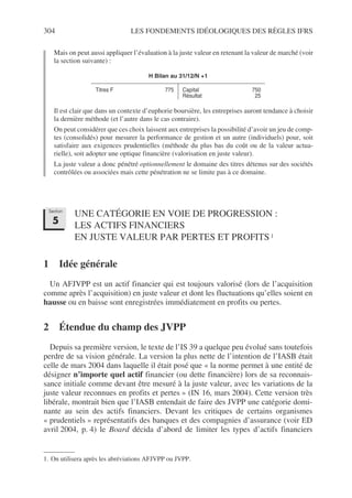 304 LES FONDEMENTS IDÉOLOGIQUES DES RÈGLES IFRS
Mais on peut aussi appliquer l’évaluation à la juste valeur en retenant la valeur de marché (voir
la section suivante) :
Il est clair que dans un contexte d’euphorie boursière, les entreprises auront tendance à choisir
la dernière méthode (et l’autre dans le cas contraire).
On peut considérer que ces choix laissent aux entreprises la possibilité d’avoir un jeu de comp-
tes (consolidés) pour mesurer la performance de gestion et un autre (individuels) pour, soit
satisfaire aux exigences prudentielles (méthode du plus bas du coût ou de la valeur actua-
rielle), soit adopter une optique financière (valorisation en juste valeur).
La juste valeur a donc pénétré optionnellement le domaine des titres détenus sur des sociétés
contrôlées ou associées mais cette pénétration ne se limite pas à ce domaine.
UNE CATÉGORIE EN VOIE DE PROGRESSION :
LES ACTIFS FINANCIERS
EN JUSTE VALEUR PAR PERTES ET PROFITS1
1
1 Idée générale
Un AFJVPP est un actif financier qui est toujours valorisé (lors de l’acquisition
comme après l’acquisition) en juste valeur et dont les fluctuations qu’elles soient en
hausse ou en baisse sont enregistrées immédiatement en profits ou pertes.
2 Étendue du champ des JVPP
Depuis sa première version, le texte de l’IS 39 a quelque peu évolué sans toutefois
perdre de sa vision générale. La version la plus nette de l’intention de l’IASB était
celle de mars 2004 dans laquelle il était posé que « la norme permet à une entité de
désigner n’importe quel actif financier (ou dette financière) lors de sa reconnais-
sance initiale comme devant être mesuré à la juste valeur, avec les variations de la
juste valeur reconnues en profits et pertes » (IN 16, mars 2004). Cette version très
libérale, montrait bien que l’IASB entendait de faire des JVPP une catégorie domi-
nante au sein des actifs financiers. Devant les critiques de certains organismes
« prudentiels » représentatifs des banques et des compagnies d’assurance (voir ED
avril 2004, p. 4) le Board décida d’abord de limiter les types d’actifs financiers
H Bilan au 31/12/N +1
Titres F 775 Capital
Résultat
750
25
1. On utilisera après les abréviations AFJVPP ou JVPP.
Section
5
 