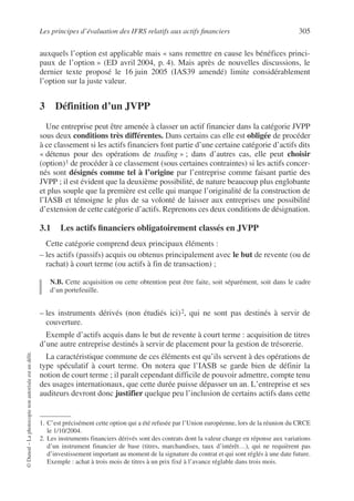 Les principes d’évaluation des IFRS relatifs aux actifs financiers 305
©
Dunod
–
La
photocopie
non
autorisée
est
un
délit.
auxquels l’option est applicable mais « sans remettre en cause les bénéfices princi-
paux de l’option » (ED avril 2004, p. 4). Mais après de nouvelles discussions, le
dernier texte proposé le 16 juin 2005 (IAS39 amendé) limite considérablement
l’option sur la juste valeur.
3 Définition d’un JVPP
Une entreprise peut être amenée à classer un actif financier dans la catégorie JVPP
sous deux conditions très différentes. Dans certains cas elle est obligée de procéder
à ce classement si les actifs financiers font partie d’une certaine catégorie d’actifs dits
« détenus pour des opérations de trading » ; dans d’autres cas, elle peut choisir
(option)1 de procéder à ce classement (sous certaines contraintes) si les actifs concer-
nés sont désignés comme tel à l’origine par l’entreprise comme faisant partie des
JVPP ; il est évident que la deuxième possibilité, de nature beaucoup plus englobante
et plus souple que la première est celle qui marque l’originalité de la construction de
l’IASB et témoigne le plus de sa volonté de laisser aux entreprises une possibilité
d’extension de cette catégorie d’actifs. Reprenons ces deux conditions de désignation.
3.1 Les actifs financiers obligatoirement classés en JVPP
Cette catégorie comprend deux principaux éléments :
– les actifs (passifs) acquis ou obtenus principalement avec le but de revente (ou de
rachat) à court terme (ou actifs à fin de transaction) ;
N.B. Cette acquisition ou cette obtention peut être faite, soit séparément, soit dans le cadre
d’un portefeuille.
– les instruments dérivés (non étudiés ici)2, qui ne sont pas destinés à servir de
couverture.
Exemple d’actifs acquis dans le but de revente à court terme : acquisition de titres
d’une autre entreprise destinés à servir de placement pour la gestion de trésorerie.
La caractéristique commune de ces éléments est qu’ils servent à des opérations de
type spéculatif à court terme. On notera que l’IASB se garde bien de définir la
notion de court terme ; il paraît cependant difficile de pouvoir admettre, compte tenu
des usages internationaux, que cette durée puisse dépasser un an. L’entreprise et ses
auditeurs devront donc justifier quelque peu l’inclusion de certains actifs dans cette
1. C’est précisément cette option qui a été refusée par l’Union européenne, lors de la réunion du CRCE
le 1/10/2004.
2. Les instruments financiers dérivés sont des contrats dont la valeur change en réponse aux variations
d’un instrument financier de base (titres, marchandises, taux d’intérêt…), qui ne requièrent pas
d’investissement important au moment de la signature du contrat et qui sont réglés à une date future.
Exemple : achat à trois mois de titres à un prix fixé à l’avance réglable dans trois mois.
 