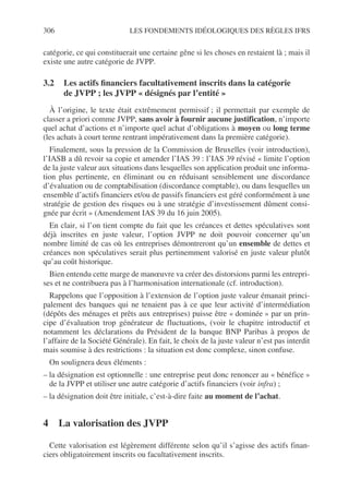 306 LES FONDEMENTS IDÉOLOGIQUES DES RÈGLES IFRS
catégorie, ce qui constituerait une certaine gêne si les choses en restaient là ; mais il
existe une autre catégorie de JVPP.
3.2 Les actifs financiers facultativement inscrits dans la catégorie
de JVPP ; les JVPP « désignés par l’entité »
À l’origine, le texte était extrêmement permissif ; il permettait par exemple de
classer a priori comme JVPP, sans avoir à fournir aucune justification, n’importe
quel achat d’actions et n’importe quel achat d’obligations à moyen ou long terme
(les achats à court terme rentrant impérativement dans la première catégorie).
Finalement, sous la pression de la Commission de Bruxelles (voir introduction),
l’IASB a dû revoir sa copie et amender l’IAS 39 : l’IAS 39 révisé « limite l’option
de la juste valeur aux situations dans lesquelles son application produit une informa-
tion plus pertinente, en éliminant ou en réduisant sensiblement une discordance
d’évaluation ou de comptabilisation (discordance comptable), ou dans lesquelles un
ensemble d’actifs financiers et/ou de passifs financiers est géré conformément à une
stratégie de gestion des risques ou à une stratégie d’investissement dûment consi-
gnée par écrit » (Amendement IAS 39 du 16 juin 2005).
En clair, si l’on tient compte du fait que les créances et dettes spéculatives sont
déjà inscrites en juste valeur, l’option JVPP ne doit pouvoir concerner qu’un
nombre limité de cas où les entreprises démontreront qu’un ensemble de dettes et
créances non spéculatives serait plus pertinemment valorisé en juste valeur plutôt
qu’au coût historique.
Bien entendu cette marge de manœuvre va créer des distorsions parmi les entrepri-
ses et ne contribuera pas à l’harmonisation internationale (cf. introduction).
Rappelons que l’opposition à l’extension de l’option juste valeur émanait princi-
palement des banques qui ne tenaient pas à ce que leur activité d’intermédiation
(dépôts des ménages et prêts aux entreprises) puisse être « dominée » par un prin-
cipe d’évaluation trop générateur de fluctuations, (voir le chapitre introductif et
notamment les déclarations du Président de la banque BNP Paribas à propos de
l’affaire de la Société Générale). En fait, le choix de la juste valeur n’est pas interdit
mais soumise à des restrictions : la situation est donc complexe, sinon confuse.
On soulignera deux éléments :
– la désignation est optionnelle : une entreprise peut donc renoncer au « bénéfice »
de la JVPP et utiliser une autre catégorie d’actifs financiers (voir infra) ;
– la désignation doit être initiale, c’est-à-dire faite au moment de l’achat.
4 La valorisation des JVPP
Cette valorisation est légèrement différente selon qu’il s’agisse des actifs finan-
ciers obligatoirement inscrits ou facultativement inscrits.
 