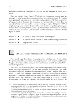 10 THÉORIE COMPTABLE
familles se subdivisent à leur tour en types, en fonction du mode de gouvernance
choisi.
Dans un premier temps (partie théorique), on essayera de montrer que les
concepts et les principes directeurs des systèmes comptables (concept de résultat,
conception de la présentation du compte de résultat, principes d’évaluation, principe
d’organisation) se déduisent des modes de gouvernance choisis ; puis, dans un
deuxième temps, dans une analyse à la fois historique (depuis 1900 jusqu’à 19961)
et géographique, on essayera de classer les comptabilités de quelques grands pays
industrialisés (accompagnée de « petits » particulièrement intéressants) en fonction
de leurs aspects dominants. L’ensemble des résultats de l’analyse est donné dans la
figure ci-contre.
Section 1 ■ Les classes (d’après les systèmes économiques)
Section 2 ■ Les familles et sous-familles (d’après les modes de gouvernance)
Section 3 ■ Comptabilité et culture2
LESCLASSES(D’APRÈSLESSYSTÈMESÉCONOMIQUES2
)
Trois grands types de systèmes économiques2 ont existé au cours du XXe siècle :
les systèmes capitaliste, soviétique3 et autogestionnaire (dont les chefs de file idéo-
logiques, pour ce qui est des États, ont été respectivement les États-Unis, l’ex-URSS
et l’ex-Yougoslavie).
Il est assez aisé de montrer, grâce à une étude comparative des systèmes comp-
tables des pays représentatifs de ces trois systèmes économiques, que leurs
systèmes comptables diffèrent sur de très nombreux points : on peut donc subo-
dorer l’existence de systèmes comptables capitalistes, soviétiques et autoges-
tionnaires. Cependant, l’observation montre qu’il existe aussi des différences
notables entre les comptabilités de pays appartenant à un même système
économique : on verra, par exemple, que, dans le cadre des pays membres du
1. La date de 1996 correspond à la publication des FAS 105 et 107 qui, à notre avis, entraînent un chan-
gement considérable dans le type de comptabilité prévalant aux États-Unis ; les FAS 105 et 107 ont
ensuite influencé les normes IAS 32 et 39.
2. Un système économique est défini ici en fonction du pouvoir ; l’acteur dominant dans un univers
d’activités définit un système économique.
3. La dénomination du pays le plus représentatif de ce système est l’Union des Républiques socialistes
soviétiques ; comme le terme socialisme est utilisé par certains partis des pays capitalistes dans une
acception qui n’a rien à voir avec celle du socialisme soviétique, nous utiliserons désormais le terme
soviétique en lieu et place de socialiste soviétique.
Section
1
 