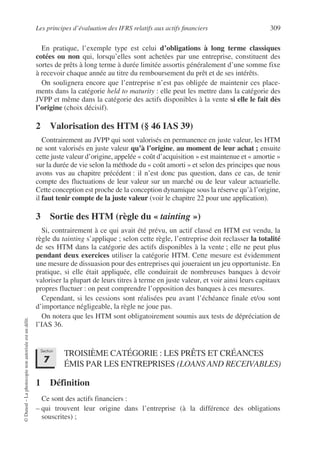 Les principes d’évaluation des IFRS relatifs aux actifs financiers 309
©
Dunod
–
La
photocopie
non
autorisée
est
un
délit.
En pratique, l’exemple type est celui d’obligations à long terme classiques
cotées ou non qui, lorsqu’elles sont achetées par une entreprise, constituent des
sortes de prêts à long terme à durée limitée assortis généralement d’une somme fixe
à recevoir chaque année au titre du remboursement du prêt et de ses intérêts.
On soulignera encore que l’entreprise n’est pas obligée de maintenir ces place-
ments dans la catégorie held to maturity : elle peut les mettre dans la catégorie des
JVPP et même dans la catégorie des actifs disponibles à la vente si elle le fait dès
l’origine (choix décisif).
2 Valorisation des HTM (§ 46 IAS 39)
Contrairement au JVPP qui sont valorisés en permanence en juste valeur, les HTM
ne sont valorisés en juste valeur qu’à l’origine, au moment de leur achat ; ensuite
cette juste valeur d’origine, appelée « coût d’acquisition » est maintenue et « amortie »
sur la durée de vie selon la méthode du « coût amorti » et selon des principes que nous
avons vus au chapitre précédent : il n’est donc pas question, dans ce cas, de tenir
compte des fluctuations de leur valeur sur un marché ou de leur valeur actuarielle.
Cette conception est proche de la conception dynamique sous la réserve qu’à l’origine,
il faut tenir compte de la juste valeur (voir le chapitre 22 pour une application).
3 Sortie des HTM (règle du « tainting »)
Si, contrairement à ce qui avait été prévu, un actif classé en HTM est vendu, la
règle du tainting s’applique ; selon cette règle, l’entreprise doit reclasser la totalité
de ses HTM dans la catégorie des actifs disponibles à la vente ; elle ne peut plus
pendant deux exercices utiliser la catégorie HTM. Cette mesure est évidemment
une mesure de dissuasion pour des entreprises qui joueraient un jeu opportuniste. En
pratique, si elle était appliquée, elle conduirait de nombreuses banques à devoir
valoriser la plupart de leurs titres à terme en juste valeur, et voir ainsi leurs capitaux
propres fluctuer : on peut comprendre l’opposition des banques à ces mesures.
Cependant, si les cessions sont réalisées peu avant l’échéance finale et/ou sont
d’importance négligeable, la règle ne joue pas.
On notera que les HTM sont obligatoirement soumis aux tests de dépréciation de
l’IAS 36.
TROISIÈME CATÉGORIE : LES PRÊTS ET CRÉANCES
ÉMIS PAR LES ENTREPRISES (LOANS AND RECEIVABLES)
1 Définition
Ce sont des actifs financiers :
– qui trouvent leur origine dans l’entreprise (à la différence des obligations
souscrites) ;
Section
7
 