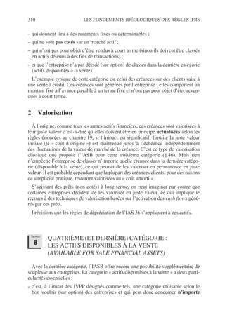 310 LES FONDEMENTS IDÉOLOGIQUES DES RÈGLES IFRS
– qui donnent lieu à des paiements fixes ou déterminables ;
– qui ne sont pas cotés sur un marché actif ;
– qui n’ont pas pour objet d’être vendus à court terme (sinon ils doivent être classés
en actifs détenus à des fins de transactions) ;
– et que l’entreprise n’a pas décidé (sur option) de classer dans la dernière catégorie
(actifs disponibles à la vente).
L’exemple typique de cette catégorie est celui des créances sur des clients suite à
une vente à crédit. Ces créances sont générées par l’entreprise ; elles comportent un
montant fixé à l’avance payable à un terme fixe et n’ont pas pour objet d’être reven-
dues à court terme.
2 Valorisation
À l’origine, comme tous les autres actifs financiers, ces créances sont valorisées à
leur juste valeur c’est-à-dire qu’elles doivent être en principe actualisées selon les
règles énoncées au chapitre 19, si l’impact est significatif. Ensuite la juste valeur
initiale (le « coût d’origine ») est maintenue jusqu’à l’échéance indépendemment
des fluctuations de la valeur de marché de la créance. C’est ce type de valorisation
classique que propose l’IASB pour cette troisième catégorie (§ 46). Mais rien
n’empêche l’entreprise de classer n’importe quelle créance dans la dernière catégo-
rie (disponible à la vente), ce qui permet de les valoriser en permanence en juste
valeur. Il est probable cependant que la plupart des créances clients, pour des raisons
de simplicité pratique, resteront valorisées au « coût amorti ».
S’agissant des prêts (non cotés) à long terme, on peut imaginer par contre que
certaines entreprises décident de les valoriser en juste valeur, ce qui implique le
recours à des techniques de valorisation basées sur l’activation des cash flows géné-
rés par ces prêts.
Précisions que les règles de dépréciation de l’IAS 36 s’appliquent à ces actifs.
QUATRIÈME (ET DERNIÈRE) CATÉGORIE :
LES ACTIFS DISPONIBLES À LA VENTE
(AVAILABLE FOR SALE FINANCIAL ASSETS)
Avec la dernière catégorie, l’IASB offre encore une possibilité supplémentaire de
souplesse aux entreprises. La catégorie « actifs disponibles à la vente » a deux parti-
cularités essentielles :
– c’est, à l’instar des JVPP désignés comme tels, une catégorie utilisable selon le
bon vouloir (sur option) des entreprises et qui peut donc concerner n’importe
Section
8
 