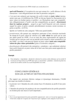Les principes d’évaluation des IFRS relatifs aux actifs financiers 311
©
Dunod
–
La
photocopie
non
autorisée
est
un
délit.
quel actif financier à l’exception de ceux qui comme les « actifs détenus à fin de
transaction » sont obligatoirement mis dans la première catégorie ;
– c’est aussi une catégorie qui regroupe des actifs évalués en juste valeur (perma-
nente) mais qui, à la différence des JVPP, ne fait pas figurer les fluctuations de la
juste valeur en résultat (pertes et profits) ; ces fluctuations (qui sont comptabili-
sées obligatoirement à l’actif) vont être comptabilisées au passif « directement
dans les capitaux propres… jusqu’à ce que l’actif financier soit sorti, moment
auquel les gains et pertes cumulés précédemment reconnus seront reconnus en
pertes et profits » (§ 55 6).
Quelle est l’utilité de cette catégorie ? Elle nous paraît double :
– premièrement, elle permet aux entreprises partisanes d’une extension maximale
du champ de la juste valeur de valoriser avec cette valeur des actifs qui ne sont
pas admis parmi les JVPP ; il en est ainsi des titres représentatifs du capital de
sociétés qui ne sont pas cotés sur un marché actif et dont la valeur actuarielle n’est
pas fiable ; ces titres vont pouvoir figurer en juste valeur (mais sans comptabili-
sation des plus-values potentielles) grâce à la dernière catégorie ;
– deuxièmement, elle permet à des entreprises « prudentes » qui souhaitent valoriser
leurs actifs financiers en juste valeur de le faire sans faire pour autant apparaître de
profits potentiels1.
Exemple
Une entreprise « imprudente » décide de valoriser les actions cotées détenues sur la société X
(à moyen ou long terme) à la JVPP alors que sa concurrente « prudente » décide de porter les
actions de la même société X en actif disponible à la vente.
CONCLUSION GÉNÉRALE
SUR LES ACTIFS ET DETTES FINANCIERS
Par rapport aux anciennes théories statique et dynamique dominantes, l’IASB
provoque une double révolution :
– la poussée vers l’abandon du coût comme base d’évaluation au profit d’une juste
valeur ;
– l’abandon du principe (de prudence) de non comptabilisation des profits potentiels
en résultat pour une masse d’actif importante ;
1. Il est vrai qu’apparemment des pertes potentielles apparaissent ; mais ce n’est qu’une apparence, car
il faut tenir compte de l’exigence de l’impairment qui s’applique à cette catégorie d’actif (§ 67).
 