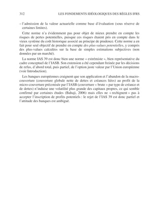 312 LES FONDEMENTS IDÉOLOGIQUES DES RÈGLES IFRS
– l’admission de la valeur actuarielle comme base d’évaluation (sous réserve de
certaines limites).
Cette norme n’a évidemment pas pour objet de mieux prendre en compte les
risques de pertes potentielles, puisque ces risques étaient pris en compte dans le
vieux système du coût historique associé au principe de prudence. Cette norme a en
fait pour seul objectif de prendre en compte des plus-values potentielles, y compris
des plus-values calculées sur la base de simples estimations subjectives (non
données par un marché).
La norme IAS 39 est donc bien une norme « extrémiste », bien représentative du
cadre conceptuel de l’IASB. Son extension a été cependant freinée par les décisions
de refus, d’abord total, puis partiel, de l’option juste valeur par l’Union européenne
(voir Introduction).
Les banques européennes craignent que son application et l’abandon de la macro-
couverture (couverture globale nette de dettes et créances liées) au profit de la
micro-couverture préconisée par l’IASB (couverture « brute » par type de créance et
de dettes) n’induise une volatilité plus grande des capitaux propres, ce qui semble
confirmé par certaines études (Bahaji, 2006) mais elles ne « rechignent » pas à
accepter l’inscription de profits potentiels : le rejet de l’IAS 39 est donc partiel et
l’attitude des banques est ambiguë.
 