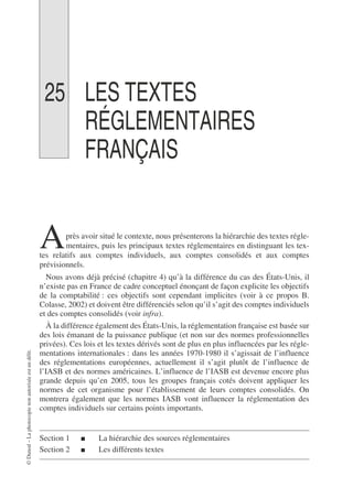 ©
Dunod
–
La
photocopie
non
autorisée
est
un
délit.
25 LES TEXTES
RÉGLEMENTAIRES
FRANÇAIS
près avoir situé le contexte, nous présenterons la hiérarchie des textes régle-
mentaires, puis les principaux textes réglementaires en distinguant les tex-
tes relatifs aux comptes individuels, aux comptes consolidés et aux comptes
prévisionnels.
Nous avons déjà précisé (chapitre 4) qu’à la différence du cas des États-Unis, il
n’existe pas en France de cadre conceptuel énonçant de façon explicite les objectifs
de la comptabilité : ces objectifs sont cependant implicites (voir à ce propos B.
Colasse, 2002) et doivent être différenciés selon qu’il s’agit des comptes individuels
et des comptes consolidés (voir infra).
À la différence également des États-Unis, la réglementation française est basée sur
des lois émanant de la puissance publique (et non sur des normes professionnelles
privées). Ces lois et les textes dérivés sont de plus en plus influencées par les régle-
mentations internationales : dans les années 1970-1980 il s’agissait de l’influence
des réglementations européennes, actuellement il s’agit plutôt de l’influence de
l’IASB et des normes américaines. L’influence de l’IASB est devenue encore plus
grande depuis qu’en 2005, tous les groupes français cotés doivent appliquer les
normes de cet organisme pour l’établissement de leurs comptes consolidés. On
montrera également que les normes IASB vont influencer la réglementation des
comptes individuels sur certains points importants.
Section 1 ■ La hiérarchie des sources réglementaires
Section 2 ■ Les différents textes
A
 