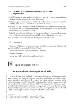 Les textes réglementaires français 317
©
Dunod
–
La
photocopie
non
autorisée
est
un
délit.
5.1 Parmi les organismes qui participent à la doctrine,
on peut citer :
• le CNC qui publie dans un bulletin trimestriel ses avis et ses recommandations
ainsi que les interprétations du comité d’urgence ;
• l’OEC qui, par l’intermédiaire de son Comité professionnel de doctrine comptable
(CPDC), émet des avis à l’intention des membres de l’ordre ;
• la CNCC qui, par l’intermédiaire du Conseil national des commissaires aux comp-
tes, émet des avis à l’intention des membres de la compagnie (ces avis sont parfois
divergents de ceux émanant de l’OEC !) ;
• la COB, nouvellement AMF, dont le service des affaires comptables fournit des
avis à l’intention des responsables comptables des sociétés cotées en bourse ;
• les ministères, principalement ceux de l’Économie et de la Justice.
5.2 Les auteurs
Certaines publications privées peuvent être considérées comme des éléments qui
participent à la formation de la doctrine. Citons :
– le Bulletin comptable et financier Francis Lefebvre ;
– la Revue fiduciaire ;
– les ouvrages et les articles de spécialistes réputés.
LES DIFFÉRENTS TEXTES
1 Les textes relatifs aux comptes individuels
Le texte de base est la 4e directive européenne ; ce texte est suffisamment souple
pour permettre à la France de conserver certaines originalités par rapport à ses parte-
naires européens (classification des charges par nature adossée à un calcul de la
valeur ajoutée par exemple). Il a conduit à introduire dans le droit français un concept
inconnu jusqu’alors, le concept d’image fidèle (voir le chapitre 4) : il a conduit égale-
ment à une énumération plus systématique des principes comptables dans le cadre de
la première loi française spécifiquement consacrée à la comptabilité, la loi du 30 avril
19831 complétée par un décret d’application du 29 novembre 19832.
1. Par la suite cette loi sera appelée « loi comptable » ou LC.
2. Par la suite ce décret sera appelé « décret comptable » ou DC.
Section
2
 