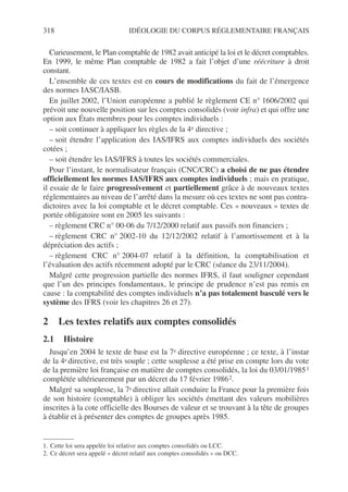 318 IDÉOLOGIE DU CORPUS RÉGLEMENTAIRE FRANÇAIS
Curieusement, le Plan comptable de 1982 avait anticipé la loi et le décret comptables.
En 1999, le même Plan comptable de 1982 a fait l’objet d’une réécriture à droit
constant.
L’ensemble de ces textes est en cours de modifications du fait de l’émergence
des normes IASC/IASB.
En juillet 2002, l’Union européenne a publié le règlement CE n° 1606/2002 qui
prévoit une nouvelle position sur les comptes consolidés (voir infra) et qui offre une
option aux États membres pour les comptes individuels :
– soit continuer à appliquer les règles de la 4e directive ;
– soit étendre l’application des IAS/IFRS aux comptes individuels des sociétés
cotées ;
– soit étendre les IAS/IFRS à toutes les sociétés commerciales.
Pour l’instant, le normalisateur français (CNC/CRC) a choisi de ne pas étendre
officiellement les normes IAS/IFRS aux comptes individuels ; mais en pratique,
il essaie de le faire progressivement et partiellement grâce à de nouveaux textes
réglementaires au niveau de l’arrêté dans la mesure où ces textes ne sont pas contra-
dictoires avec la loi comptable et le décret comptable. Ces « nouveaux » textes de
portée obligatoire sont en 2005 les suivants :
– règlement CRC n° 00-06 du 7/12/2000 relatif aux passifs non financiers ;
– règlement CRC n° 2002-10 du 12/12/2002 relatif à l’amortissement et à la
dépréciation des actifs ;
– règlement CRC n° 2004-07 relatif à la définition, la comptabilisation et
l’évaluation des actifs récemment adopté par le CRC (séance du 23/11/2004).
Malgré cette progression partielle des normes IFRS, il faut souligner cependant
que l’un des principes fondamentaux, le principe de prudence n’est pas remis en
cause : la comptabilité des comptes individuels n’a pas totalement basculé vers le
système des IFRS (voir les chapitres 26 et 27).
2 Les textes relatifs aux comptes consolidés
2.1 Histoire
Jusqu’en 2004 le texte de base est la 7e directive européenne ; ce texte, à l’instar
de la 4e directive, est très souple ; cette souplesse a été prise en compte lors du vote
de la première loi française en matière de comptes consolidés, la loi du 03/01/19851
complétée ultérieurement par un décret du 17 février 19862.
Malgré sa souplesse, la 7e directive allait conduire la France pour la première fois
de son histoire (comptable) à obliger les sociétés émettant des valeurs mobilières
inscrites à la cote officielle des Bourses de valeur et se trouvant à la tête de groupes
à établir et à présenter des comptes de groupes après 1985.
1. Cette loi sera appelée loi relative aux comptes consolidés ou LCC.
2. Ce décret sera appelé « décret relatif aux comptes consolidés » ou DCC.
 
