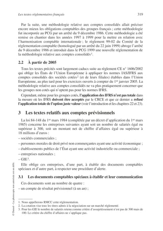 Les textes réglementaires français 319
©
Dunod
–
La
photocopie
non
autorisée
est
un
délit.
Par la suite, une méthodologie relative aux comptes consolidés allait préciser
encore mieux les obligations comptables des groupes français ; cette méthodologie
fut incorporée au PCG par un arrêté du 9 décembre 1986. Cette méthodologie a été
remise en chantier dans les années 1997 à 1999 pour la mettre en relation avec
l’harmonisation comptable internationale ; le règlement 99-02 du Comité de la
réglementation comptable (homologué par un arrêté du 22 juin 1999) abroge l’arrêté
du 9 décembre 1986 et introduit dans le PCG 1999 une nouvelle réglementation de
la méthodologie relative aux comptes consolidés1.
2.2 À partir de 2005
Tous les textes précités sont largement caducs suite au règlement CE n° 1606/2002
qui oblige les États de l’Union Européenne à appliquer les normes IAS/IFRS aux
comptes consolidés des sociétés cotées2 (et de leurs filiales) établies dans l’Union
Européenne, au plus tard pour les exercices ouverts à compter du 1er janvier 2005. La
méthodologie relative aux comptes consolidés ne va plus pratiquement concerner que
les groupes non cotés qui n’optent pas pour les normes IFRS.
Cependant, même pour les groupes cotés, l’application des IFRS n’est pas totale dans
la mesure où les IFRS doivent être acceptés par le CRCE et que ce dernier a refusé
l’application totale de l’option juste valeur (voir l’introduction et les chapitres 22 et 23).
3 Les textes relatifs aux comptes prévisionnels
La loi 84-148 du 1er mars 1984 (complétée par un décret d’application du 1er mars
1985) concerne les entreprises suivantes ayant soit un nombre de salariés égal ou
supérieur à 300, soit un montant net de chiffre d’affaires égal ou supérieur à
18 millions d’euros :
– sociétés commerciales ;
– personnes morales de droit privé non commerçantes ayant une activité économique ;
– établissements publics de l’État ayant une activité industrielle ou commerciale ;
– entreprises nationales ;
– GIE3.
Elle oblige ces entreprises, d’une part, à établir des documents comptables
spéciaux et d’autre part, à respecter une procédure d’alerte.
3.1 Les documents comptables spéciaux à établir et leur communication
Ces documents sont au nombre de quatre :
– un compte de résultat prévisionnel (à un an) ;
1. Nous appellerons RMCC cette réglementation.
2. La cotation vise tous les titres admis à la négociation sur un marché réglementé.
3. Pour les GIE le nombre de salariés retenu comme critère d’assujettissement n’est pas de 300 mais de
100. Le critère du chiffre d’affaires ne s’applique pas.
 